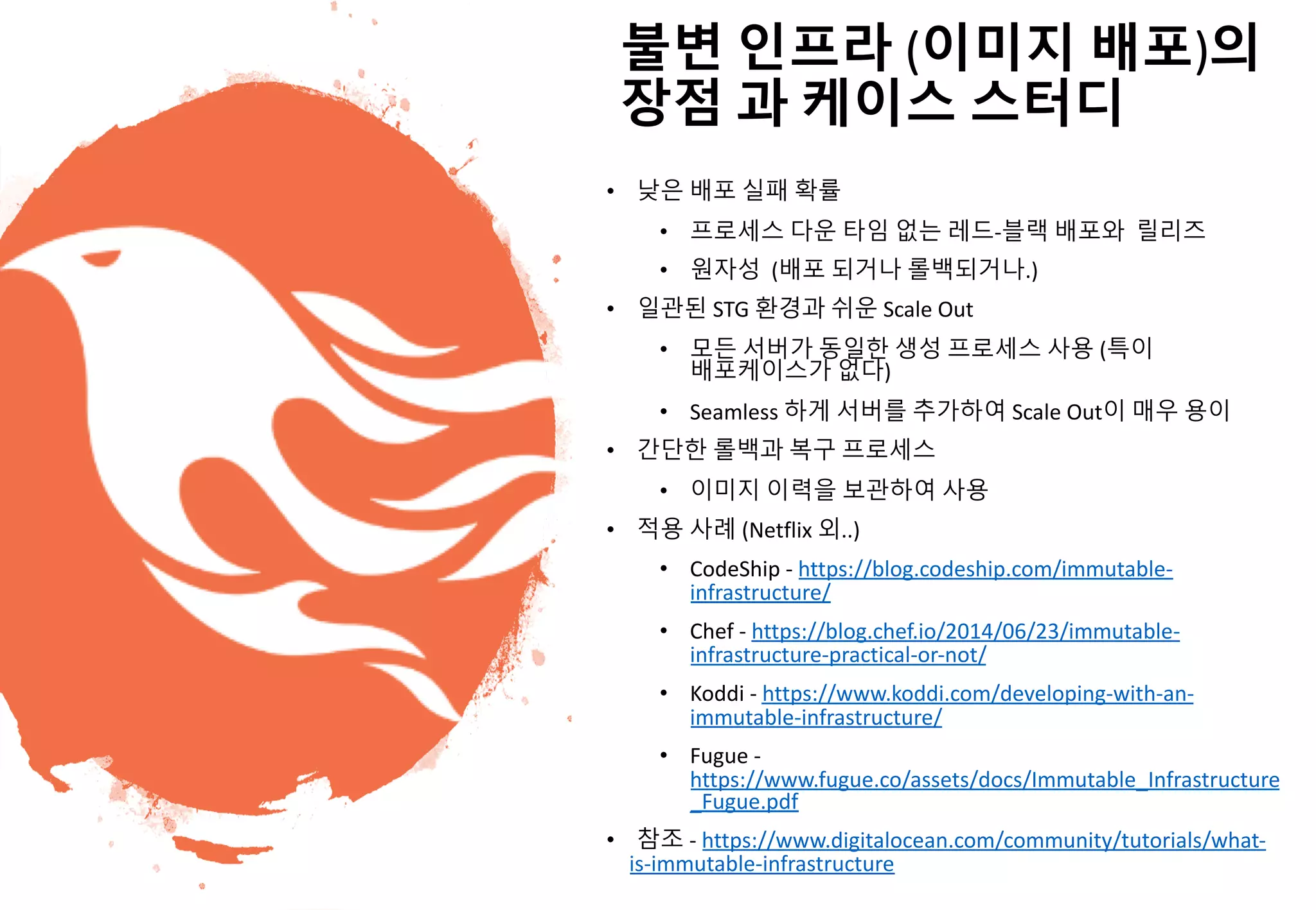 - 19 -
불변 인프라 (이미지 배포)의
장점 과 케이스 스터디
• 낮은 배포 실패 확률
• 프로세스 다운 타임 없는 레드-블랙 배포와 릴리즈
• 원자성 (배포 되거나 롤백되거나.)
• 일관된 STG 환경과 쉬운 Scale Out
• 모든 서버가 동일한 생성 프로세스 사용 (특이
배포케이스가 없다)
• Seamless 하게 서버를 추가하여 Scale Out이 매우 용이
• 간단한 롤백과 복구 프로세스
• 이미지 이력을 보관하여 사용
• 적용 사례 (Netflix 외..)
• CodeShip - https://blog.codeship.com/immutable-
infrastructure/
• Chef - https://blog.chef.io/2014/06/23/immutable-
infrastructure-practical-or-not/
• Koddi - https://www.koddi.com/developing-with-an-
immutable-infrastructure/
• Fugue -
https://www.fugue.co/assets/docs/Immutable_Infrastructure
_Fugue.pdf
• 참조 - https://www.digitalocean.com/community/tutorials/what-
is-immutable-infrastructure
 