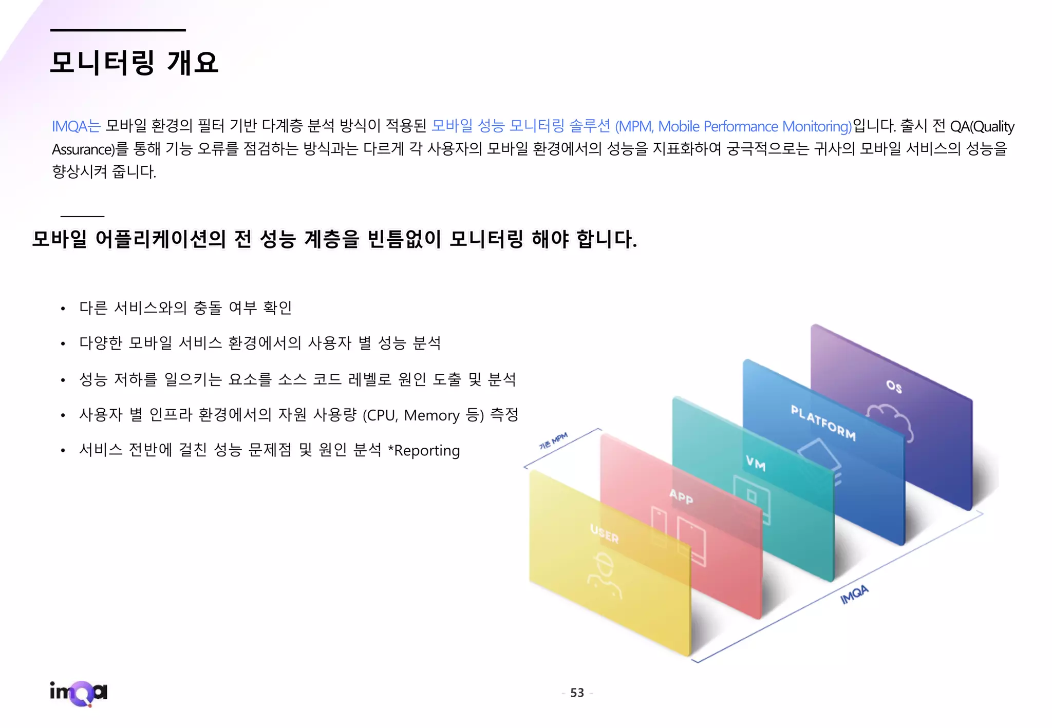 - 53 -
모니터링 개요
IMQA는 모바일 환경의 필터 기반 다계층 분석 방식이 적용된 모바일 성능 모니터링 솔루션 (MPM, Mobile Performance Monitoring)입니다. 출시 전 QA(Quality
Assurance)를 통해 기능 오류를 점검하는 방식과는 다르게 각 사용자의 모바일 환경에서의 성능을 지표화하여 궁극적으로는 귀사의 모바일 서비스의 성능을
향상시켜 줍니다.
 