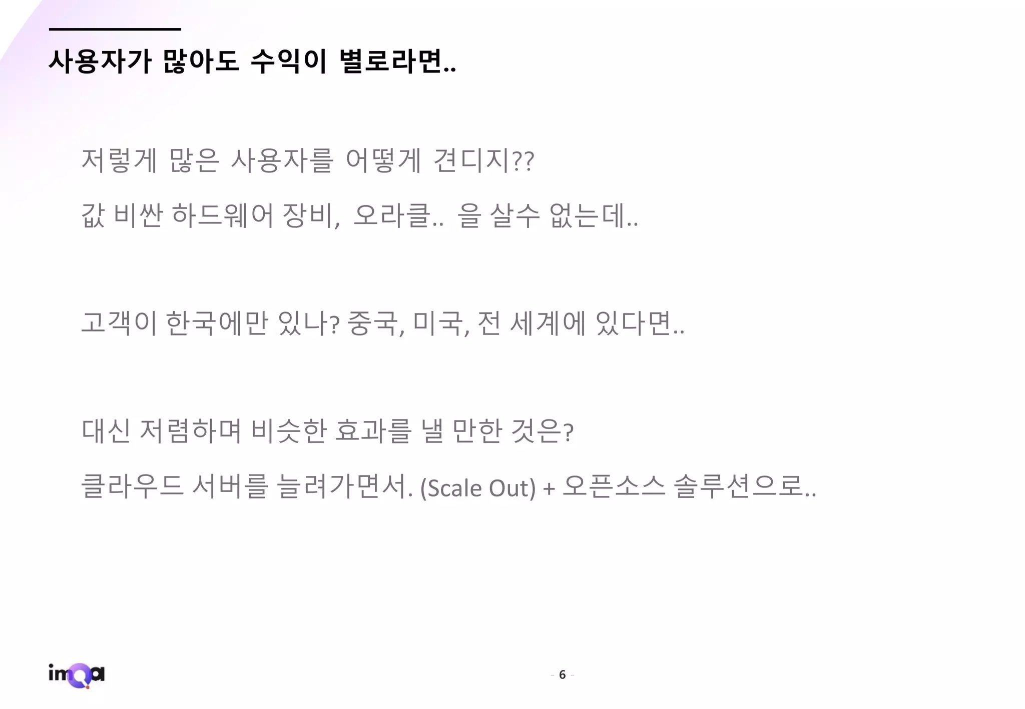 - 6 -
사용자가 많아도 수익이 별로라면..
저렇게 많은 사용자를 어떻게 견디지??
값 비싼 하드웨어 장비, 오라클.. 을 살수 없는데..
고객이 한국에만 있나? 중국, 미국, 전 세계에 있다면..
대신 저렴하며 비슷한 효과를 낼 만한 것은?
클라우드 서버를 늘려가면서. (Scale Out) + 오픈소스 솔루션으로..
 
