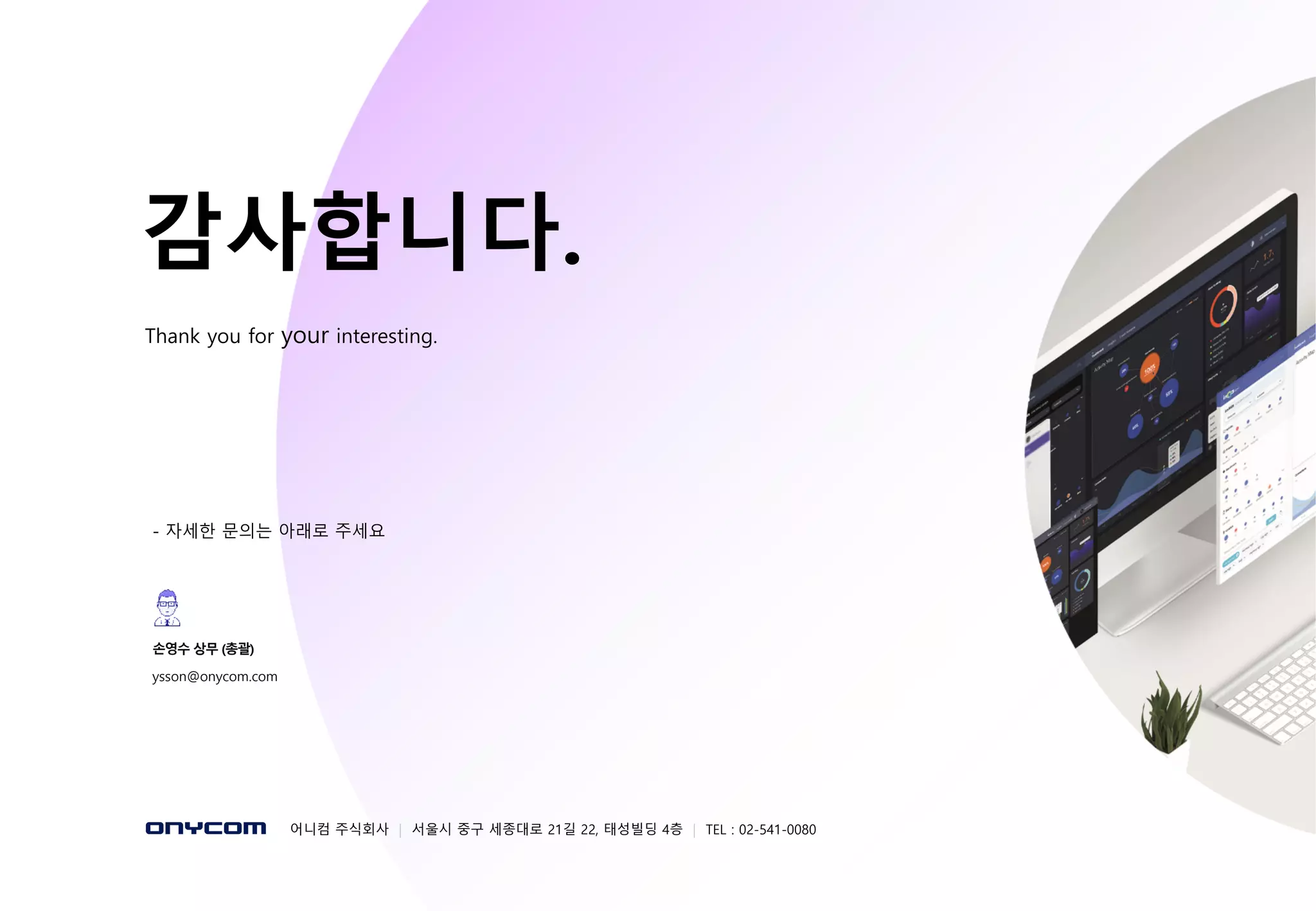 - 72 -
감사합니다.
Thank you for your interesting.
- 자세한 문의는 아래로 주세요
어니컴 주식회사 | 서울시 중구 세종대로 21길 22, 태성빌딩 4층 | TEL : 02-541-0080
손영수 상무 (총괄)
ysson@onycom.com
 