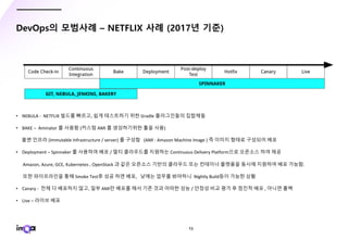 - 15 -
DevOps의 모범사례 – NETFLIX 사례 (2017년 기준)
• NEBULA - NETFLIX 빌드를 빠르고, 쉽게 테스트하기 위한 Gradle 플러그인들의 집합체들
• BAKE – Aminator 를 사용함 (커스텀 AMI 를 생성하기위한 툴을 사용)
불변 인프라 (Immutable Infrastructure / server) 를 구성함 (AMI : Amazon Machine Image ) 즉 이미지 형태로 구성되어 배포
• Deployment – Spinnaker 를 사용하여 배포 / 멀티 클라우드를 지원하는 Continuous Delivery Platform으로 오픈소스 하여 제공
Amazon, Azure, GCE, Kubernetes , OpenStack 과 같은 오픈소스 기반의 클라우드 또는 컨테이너 플랫폼을 동시에 지원하여 배포 가능함.
또한 파이프라인을 통해 Smoke Test후 성공 하면 배포, 낮에는 업무를 봐야하니 Nightly Build등이 가능한 상황
• Canary - 전체 다 배포하지 않고, 일부 AMI만 배포를 해서 기존 것과 어떠한 성능 / 안정성 비교 평가 후 점진적 배포 , 아니면 롤백
• Live – 라이브 배포
 