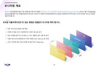 - 53 -
모니터링 개요
IMQA는 모바일 환경의 필터 기반 다계층 분석 방식이 적용된 모바일 성능 모니터링 솔루션 (MPM, Mobile Performance Monitoring)입니다. 출시 전 QA(Quality
Assurance)를 통해 기능 오류를 점검하는 방식과는 다르게 각 사용자의 모바일 환경에서의 성능을 지표화하여 궁극적으로는 귀사의 모바일 서비스의 성능을
향상시켜 줍니다.
 