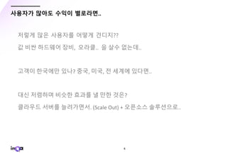 - 6 -
사용자가 많아도 수익이 별로라면..
저렇게 많은 사용자를 어떻게 견디지??
값 비싼 하드웨어 장비, 오라클.. 을 살수 없는데..
고객이 한국에만 있나? 중국, 미국, 전 세계에 있다면..
대신 저렴하며 비슷한 효과를 낼 만한 것은?
클라우드 서버를 늘려가면서. (Scale Out) + 오픈소스 솔루션으로..
 