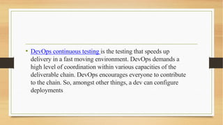 • DevOps continuous testing is the testing that speeds up
delivery in a fast moving environment. DevOps demands a
high level of coordination within various capacities of the
deliverable chain. DevOps encourages everyone to contribute
to the chain. So, amongst other things, a dev can configure
deployments
 