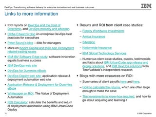 © IBM Corporation
DevOps: Transforming software delivery for enterprise innovation and real business outcomes
Links to more information
 IDC reports on DevOps and the Cost of
Downtime, and DevOps maturity and adoption
 Dibbe Edward’s blog on enterprise DevOps best
practices for executives
 Peter Spung’s blog – ditto for managers
 More on Knight Capital and their App Deployment
related trading losses
 IBM IBV Software Edge study: software innovation
equals business success
 IBM DevOps web site
 DevOps for Dummies eBook
 DevOps Deploy web site: application release &
deployment automation web site
 Application Release & Deployment for Dummies
eBook
 Whitepaper on ROI: The Value of Deployment
Automation
 ROI Calculator: calculate the benefits and return
of deployment automation using IBM UrbanCode
Deploy
 Results and ROI from client case studies:
– Fidelity Worldwide Investments
– Amica Insurance
– Silverpop
– Nationwide Insurance
– IBM Global Technology Services
– Numerous client case studies, quotes, testimonials
and facts about IBM UrbanCode app release and
deploy solutions, and IBM DevOps solutions from
TechValidate’s independent research
 Blogs with more resources on ROI:
– Summaries of client payoffs here and here.
– How to calculate the returns, which are often large
enough to make the case
– The investments in know-how required, and how to
go about acquiring and learning it
19
 