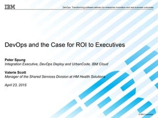 © IBM Corporation
DevOps: Transforming software delivery for enterprise innovation and real business outcomes
DevOps and the Case for ROI to Executives
Peter Spung
Integration Executive, DevOps Deploy and UrbanCode, IBM Cloud
Valerie Scott
Manager of the Shared Services Division at HM Health Solutions
April 23, 2015
 