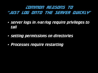 Common reasons to  
“just log onto the server quickly”
•

server logs in /var/log require privileges to
tail

•

setting permissions on directories

•

Processes require restarting

 