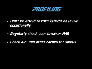 Profiling
•

Don’t be afraid to turn XHProf on in live
occasionally

•

Regularly check your browser HAR

•

Check APC and other caches for smells

 
