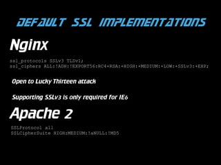 Default SSL implementations
Nginx
ssl_protocols SSLv3 TLSv1;
ssl_ciphers ALL:!ADH:!EXPORT56:RC4+RSA:+HIGH:+MEDIUM:+LOW:+SSLv3:+EXP;

Open to Lucky Thirteen attack
Supporting SSLv3 is only required for IE6

Apache 2
SSLProtocol all
SSLCipherSuite HIGH:MEDIUM:!aNULL:!MD5

 