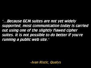 “…Because GCM suites are not yet widely
supported, most communication today is carried
out using one of the slightly flawed cipher
suites. It is not possible to do better if you're
running a public web site.”

–Ivan Ristic, Qualys

 