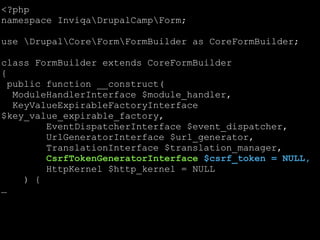 <?php
namespace InviqaDrupalCampForm;
!

use DrupalCoreFormFormBuilder as CoreFormBuilder;
!

class FormBuilder extends CoreFormBuilder
{
public function __construct(
ModuleHandlerInterface $module_handler,
KeyValueExpirableFactoryInterface
$key_value_expirable_factory,
EventDispatcherInterface $event_dispatcher,
UrlGeneratorInterface $url_generator,
TranslationInterface $translation_manager,
CsrfTokenGeneratorInterface $csrf_token = NULL,
HttpKernel $http_kernel = NULL
) {
…

 