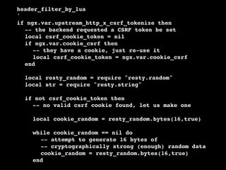 !
!
!
!
!
!
!
!
!
!
!
!
!
!
!
!
!
!
!
!
!
!
!
!

!
!
!
!
!
!
!
!
!

header_filter_by_lua!
'!
if ngx.var.upstream_http_x_csrf_tokenize then!
! -- the backend requested a CSRF token be set!
! local csrf_cookie_token = nil!
! if ngx.var.cookie_csrf then!
! ! -- they have a cookie, just re-use it!
! ! local csrf_cookie_token = ngx.var.cookie_csrf!
! end!

! ! local resty_random = require "resty.random"!
! ! local str = require "resty.string"!
!
!
!
!

!
!
!
!

if not csrf_cookie_token then!
! -- no valid csrf cookie found, let us make one!
! !
! local cookie_random = resty_random.bytes(16,true)!

! ! !
! ! !
!
!
!
!
! ! !

while cookie_random == nil do!
! -- attempt to generate 16 bytes of!
! -- cryptographically strong (enough) random data!
! cookie_random = resty_random.bytes(16,true)!
end!

 
