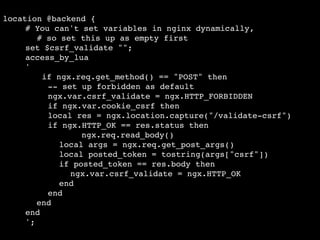 location @backend {!
! ! # You can't set variables in nginx dynamically, !
# so set this up as empty first!
! ! set $csrf_validate "";!
! ! access_by_lua !
! ! '!
if ngx.req.get_method() == "POST" then!
! -- set up forbidden as default!
! ngx.var.csrf_validate = ngx.HTTP_FORBIDDEN!
! if ngx.var.cookie_csrf then!
! ! ! ! local res = ngx.location.capture("/validate-csrf")!
! ! ! ! if ngx.HTTP_OK == res.status then!
!
! ! ! ngx.req.read_body()!
!
! ! local args = ngx.req.get_post_args()!
!
!
! ! local posted_token = tostring(args["csrf"])!
!
!
! ! if posted_token == res.body then!
!
!
! ! ! ngx.var.csrf_validate = ngx.HTTP_OK!
!
!
! ! end!
!
!
! end!
!
!
!
end!
!
end!
!
';

 