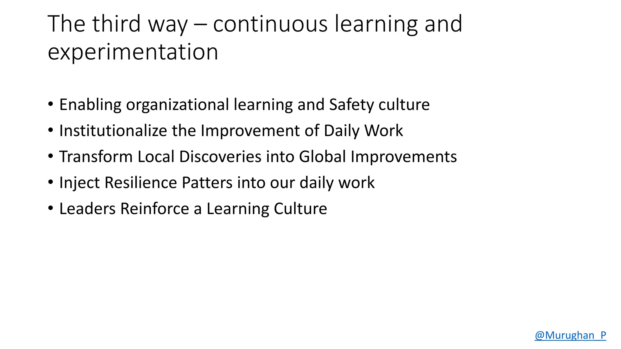 The third way – continuous learning and
experimentation
• Enabling organizational learning and Safety culture.
• Institutionalize the Improvement of Daily Work.
• Transform Local Discoveries into Global Improvements.
• Inject Resilience Patters into our daily work.
• Leaders Reinforce a Learning Culture.
@Murughan_P
 