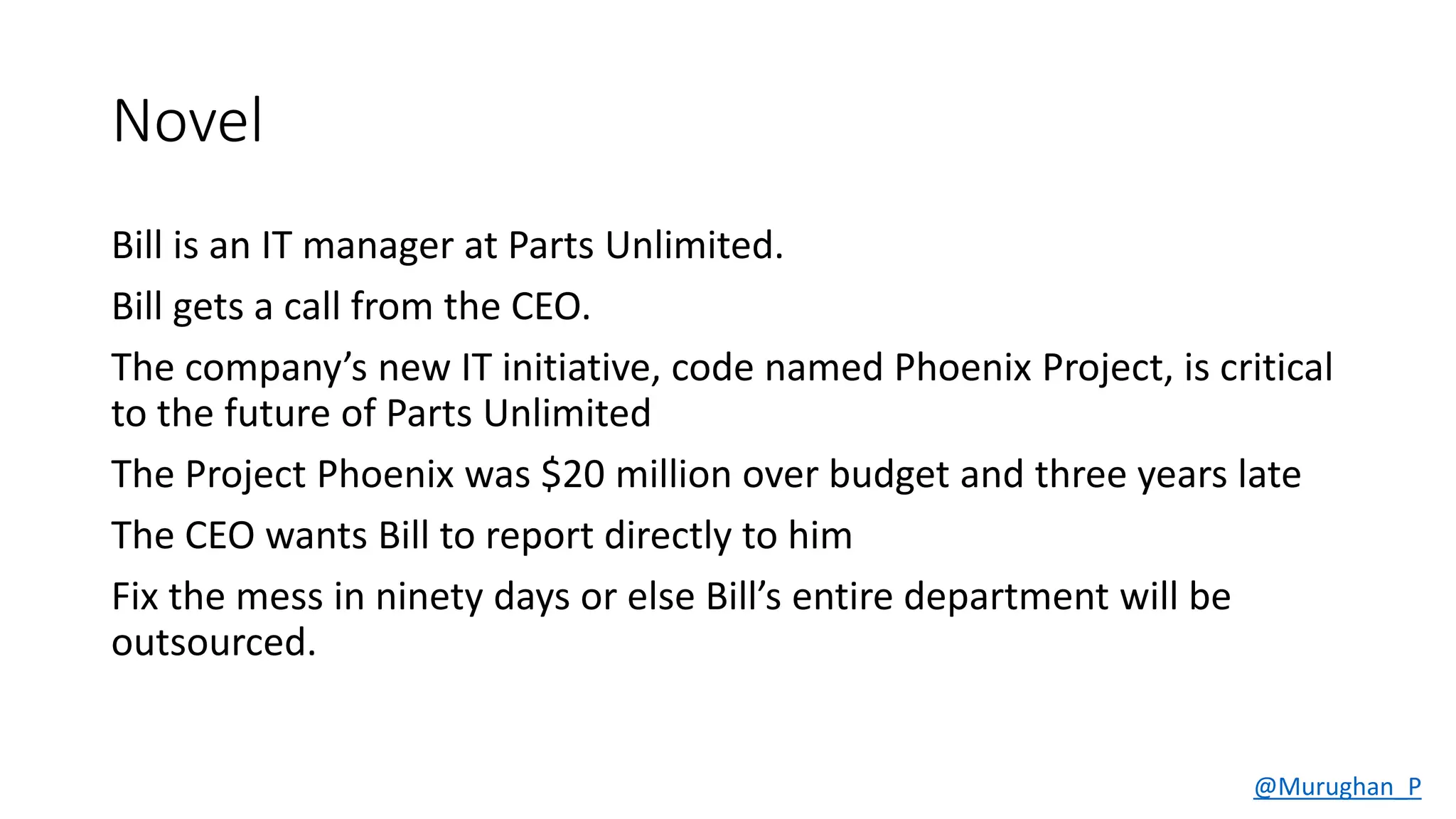 Novel
Bill is an IT manager at Parts Unlimited.
Bill gets a call from the CEO.
The company’s new IT initiative, code named Phoenix Project, is critical
to the future of Parts Unlimited
The Project Phoenix was $20 million over budget and three years late
The CEO wants Bill to report directly to him
Fix the mess in ninety days or else Bill’s entire department will be
outsourced.
@Murughan_P
 