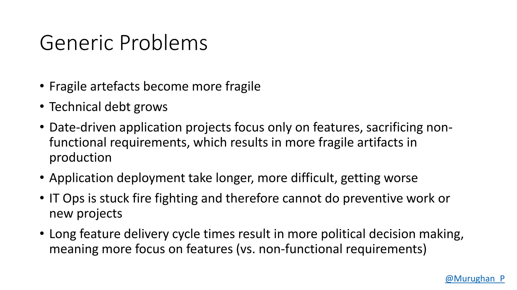 Generic Problems
• Fragile artefacts become more fragile
• Technical debt grows
• Date-driven application projects focus only on features, sacrificing non-
functional requirements, which results in more fragile artifacts in
production
• Application deployment take longer, more difficult, getting worse
• IT Ops is stuck fire fighting and therefore cannot do preventive work or
new projects
• Long feature delivery cycle times result in more political decision making,
meaning more focus on features (vs. non-functional requirements)
@Murughan_P
 
