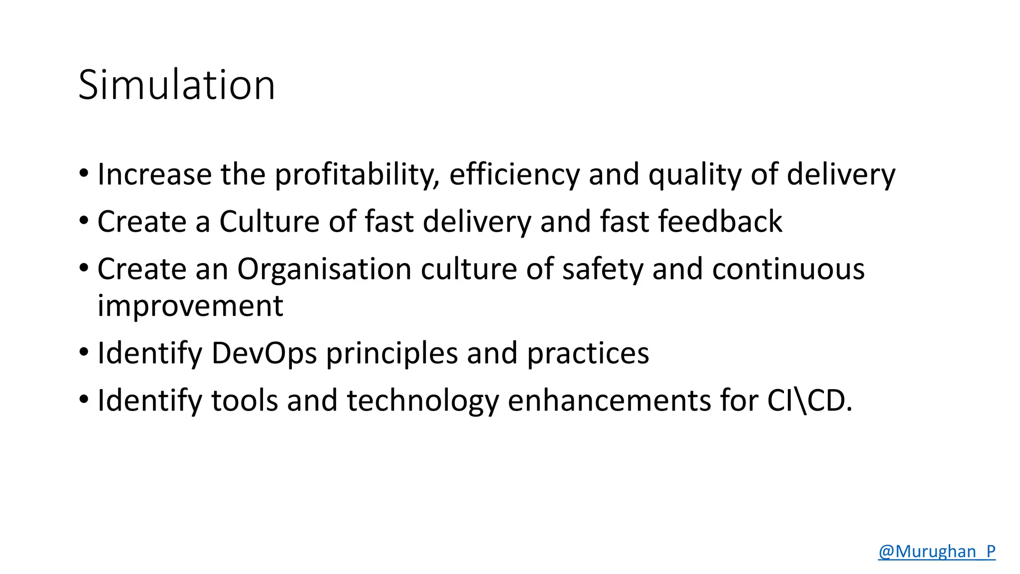 Simulation
• Increase the profitability, efficiency and quality of delivery
• Create a Culture of fast delivery and fast feedback
• Create an Organisation culture of safety and continuous
improvement
• Identify DevOps principles and practices
• Identify tools and technology enhancements for CICD.
@Murughan_P
 