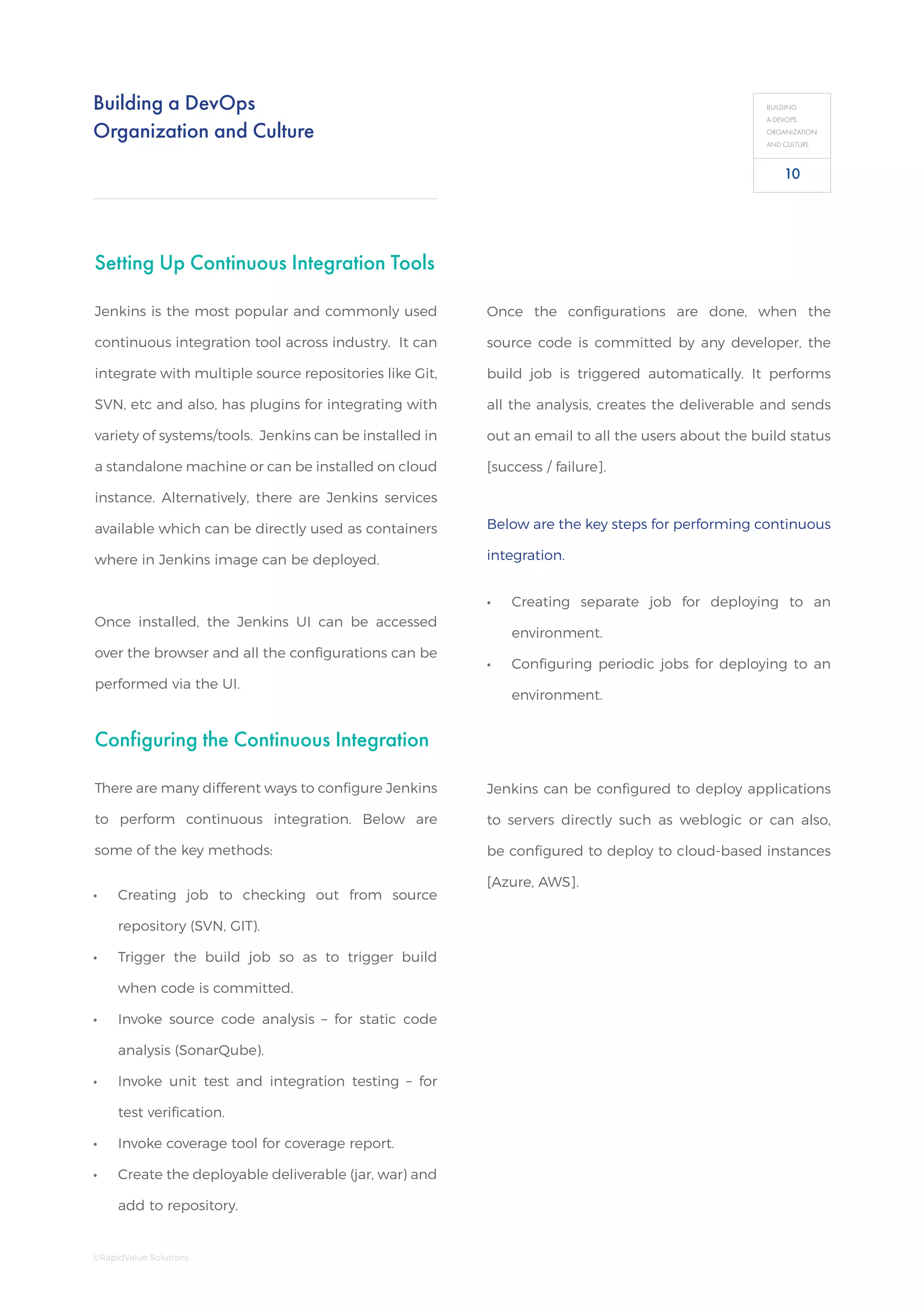 Building a DevOps
Organization and Culture
BUILDING
A DEVOPS
ORGANIZATION
AND CULTURE
Setting Up Continuous Integration Tools
Jenkins is the most popular and commonly used
continuous integration tool across industry. It can
integrate with multiple source repositories like Git,
SVN, etc and also, has plugins for integrating with
variety of systems/tools. Jenkins can be installed in
a standalone machine or can be installed on cloud
instance. Alternatively, there are Jenkins services
available which can be directly used as containers
where in Jenkins image can be deployed.
Once installed, the Jenkins UI can be accessed
over the browser and all the configurations can be
performed via the UI.
Configuring the Continuous Integration
There are many different ways to configure Jenkins
to perform continuous integration. Below are
some of the key methods:
Jenkins can be configured to deploy applications
to servers directly such as weblogic or can also,
be configured to deploy to cloud-based instances
[Azure, AWS].
Once the configurations are done, when the
source code is committed by any developer, the
build job is triggered automatically. It performs
all the analysis, creates the deliverable and sends
out an email to all the users about the build status
[success / failure].
•• Creating job to checking out from source
repository (SVN, GIT).
•• Trigger the build job so as to trigger build
when code is committed.
•• Invoke source code analysis – for static code
analysis (SonarQube).
•• Invoke unit test and integration testing – for
test verification.
•• Invoke coverage tool for coverage report.
•• Create the deployable deliverable (jar, war) and
add to repository.
Below are the key steps for performing continuous
integration.
•• Creating separate job for deploying to an
environment.
•• Configuring periodic jobs for deploying to an
environment.
10
©RapidValue Solutions
 