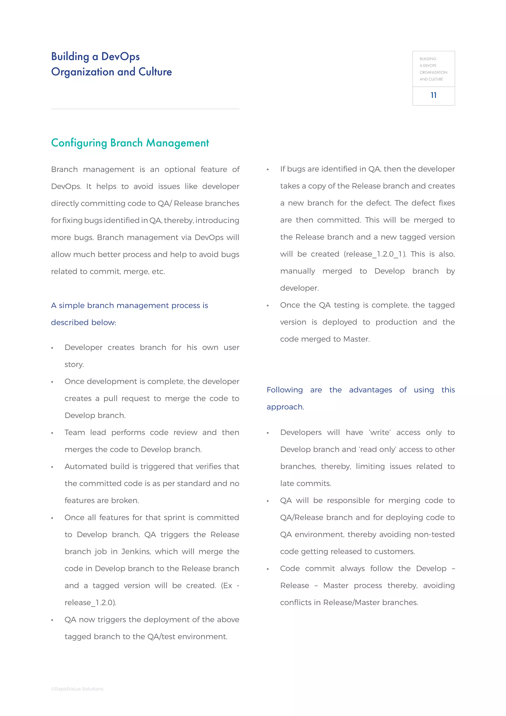 Building a DevOps
Organization and Culture
BUILDING
A DEVOPS
ORGANIZATION
AND CULTURE
Configuring Branch Management
Branch management is an optional feature of
DevOps. It helps to avoid issues like developer
directly committing code to QA/ Release branches
for fixing bugs identified in QA, thereby, introducing
more bugs. Branch management via DevOps will
allow much better process and help to avoid bugs
related to commit, merge, etc.
A simple branch management process is
described below:
•• Developer creates branch for his own user
story.
•• Once development is complete, the developer
creates a pull request to merge the code to
Develop branch.
•• Team lead performs code review and then
merges the code to Develop branch.
•• Automated build is triggered that verifies that
the committed code is as per standard and no
features are broken.
•• Once all features for that sprint is committed
to Develop branch, QA triggers the Release
branch job in Jenkins, which will merge the
code in Develop branch to the Release branch
and a tagged version will be created. (Ex -
release_1.2.0).
•• QA now triggers the deployment of the above
tagged branch to the QA/test environment.
•• If bugs are identified in QA, then the developer
takes a copy of the Release branch and creates
a new branch for the defect. The defect fixes
are then committed. This will be merged to
the Release branch and a new tagged version
will be created (release_1.2.0_1). This is also,
manually merged to Develop branch by
developer.
•• Once the QA testing is complete, the tagged
version is deployed to production and the
code merged to Master.
Following are the advantages of using this
approach.
•• Developers will have ‘write’ access only to
Develop branch and ‘read only’ access to other
branches, thereby, limiting issues related to
late commits.
•• QA will be responsible for merging code to
QA/Release branch and for deploying code to
QA environment, thereby avoiding non-tested
code getting released to customers.
•• Code commit always follow the Develop –
Release – Master process thereby, avoiding
conflicts in Release/Master branches.
11
©RapidValue Solutions
 