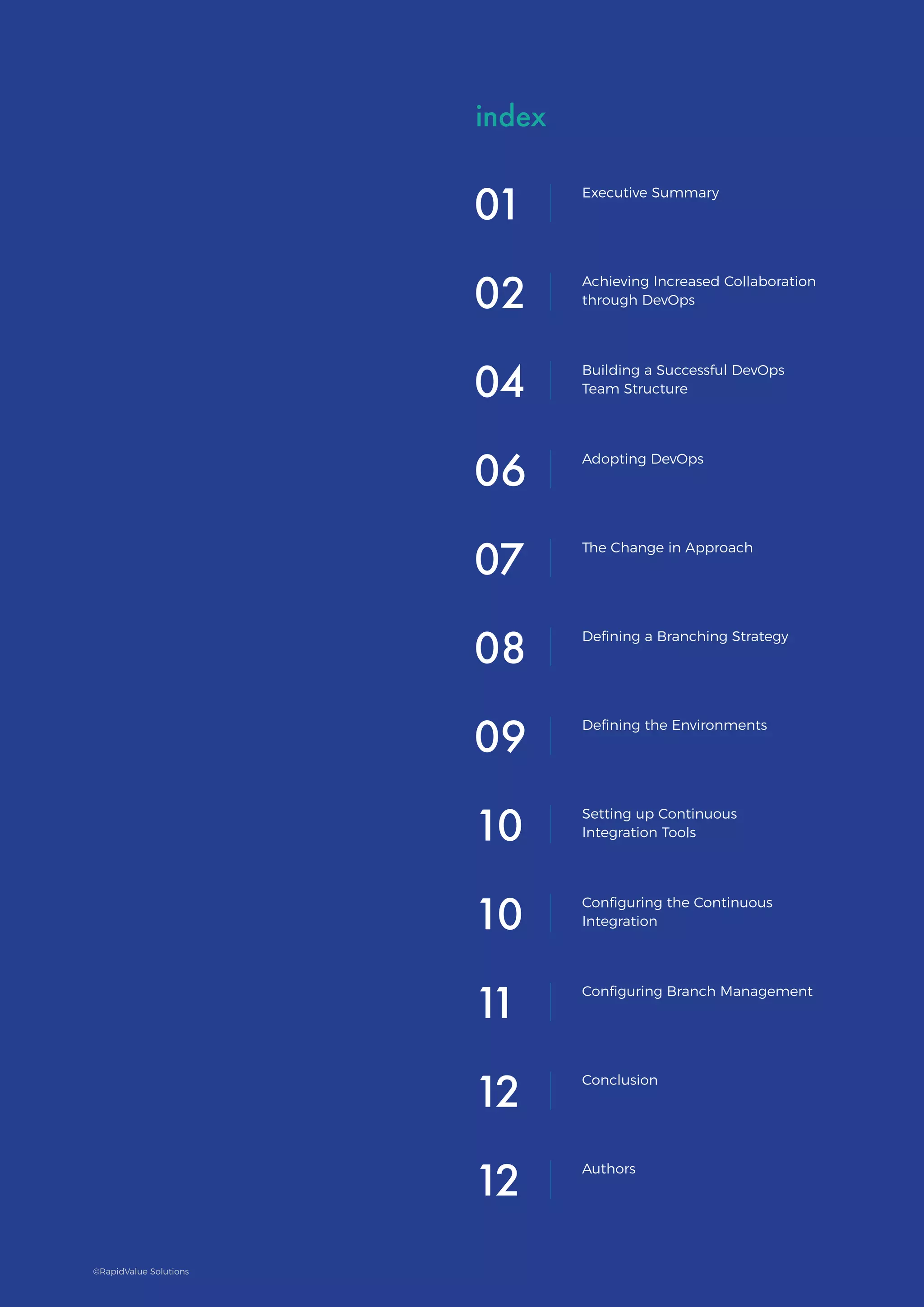 Building a DevOps
Organization and Culture
BUILDING
A DEVOPS
ORGANIZATION
AND CULTURE
index
01 Executive Summary
02 Achieving Increased Collaboration
through DevOps
04 Building a Successful DevOps
Team Structure
06 Adopting DevOps
07 The Change in Approach
09 Defining the Environments
10 Setting up Continuous
Integration Tools
10 Configuring the Continuous
Integration
11 Configuring Branch Management
12 Authors
12 Conclusion
08 Defining a Branching Strategy
©RapidValue Solutions
 