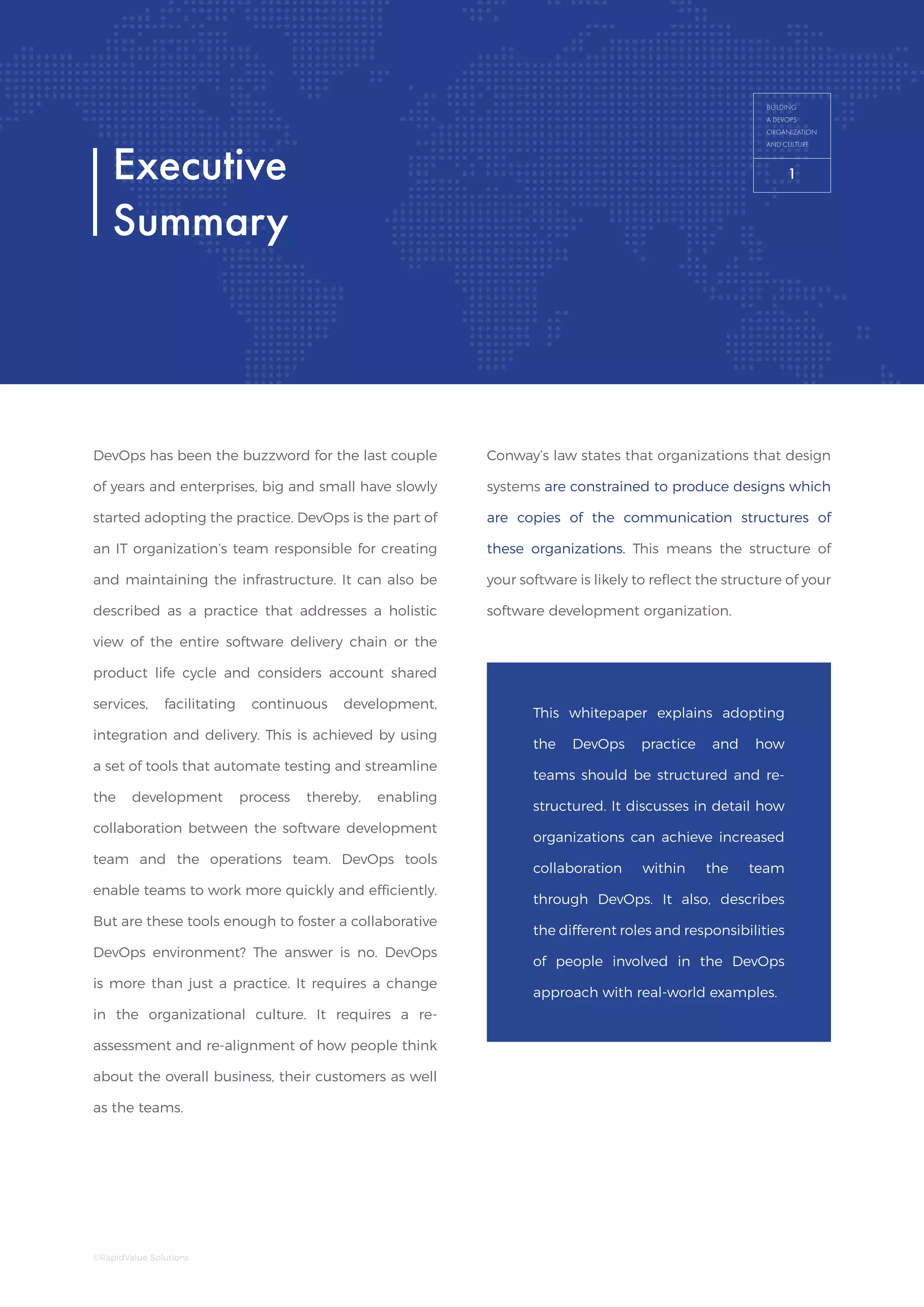 Building a DevOps
Organization and Culture
BUILDING
A DEVOPS
ORGANIZATION
AND CULTURE
DevOps has been the buzzword for the last couple
of years and enterprises, big and small have slowly
started adopting the practice. DevOps is the part of
an IT organization’s team responsible for creating
and maintaining the infrastructure. It can also be
described as a practice that addresses a holistic
view of the entire software delivery chain or the
product life cycle and considers account shared
services, facilitating continuous development,
integration and delivery. This is achieved by using
a set of tools that automate testing and streamline
the development process thereby, enabling
collaboration between the software development
team and the operations team. DevOps tools
enable teams to work more quickly and efficiently.
But are these tools enough to foster a collaborative
DevOps environment? The answer is no. DevOps
is more than just a practice. It requires a change
in the organizational culture. It requires a re-
assessment and re-alignment of how people think
about the overall business, their customers as well
as the teams.
Executive
Summary
Conway’s law states that organizations that design
systems are constrained to produce designs which
are copies of the communication structures of
these organizations. This means the structure of
your software is likely to reflect the structure of your
software development organization.
This whitepaper explains adopting
the DevOps practice and how
teams should be structured and re-
structured. It discusses in detail how
organizations can achieve increased
collaboration within the team
through DevOps. It also, describes
the different roles and responsibilities
of people involved in the DevOps
approach with real-world examples.
BUILDING
A DEVOPS
ORGANIZATION
AND CULTURE
1
©RapidValue Solutions
1
 