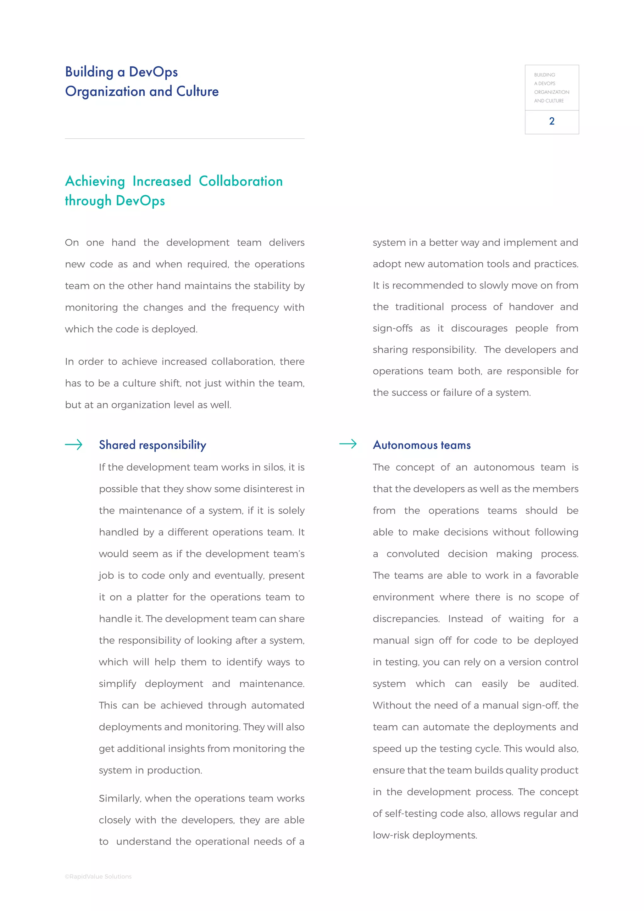 Building a DevOps
Organization and Culture
BUILDING
A DEVOPS
ORGANIZATION
AND CULTURE
On one hand the development team delivers
new code as and when required, the operations
team on the other hand maintains the stability by
monitoring the changes and the frequency with
which the code is deployed.
In order to achieve increased collaboration, there
has to be a culture shift, not just within the team,
but at an organization level as well.
Achieving Increased Collaboration
through DevOps
Shared responsibility
If the development team works in silos, it is
possible that they show some disinterest in
the maintenance of a system, if it is solely
handled by a different operations team. It
would seem as if the development team’s
job is to code only and eventually, present
it on a platter for the operations team to
handle it. The development team can share
the responsibility of looking after a system,
which will help them to identify ways to
simplify deployment and maintenance.
This can be achieved through automated
deployments and monitoring. They will also
get additional insights from monitoring the
system in production.
Similarly, when the operations team works
closely with the developers, they are able
to understand the operational needs of a
system in a better way and implement and
adopt new automation tools and practices.
It is recommended to slowly move on from
the traditional process of handover and
sign-offs as it discourages people from
sharing responsibility. The developers and
operations team both, are responsible for
the success or failure of a system.
Autonomous teams
The concept of an autonomous team is
that the developers as well as the members
from the operations teams should be
able to make decisions without following
a convoluted decision making process.
The teams are able to work in a favorable
environment where there is no scope of
discrepancies. Instead of waiting for a
manual sign off for code to be deployed
in testing, you can rely on a version control
system which can easily be audited.
Without the need of a manual sign-off, the
team can automate the deployments and
speed up the testing cycle. This would also,
ensure that the team builds quality product
in the development process. The concept
of self-testing code also, allows regular and
low-risk deployments.
2
©RapidValue Solutions
 