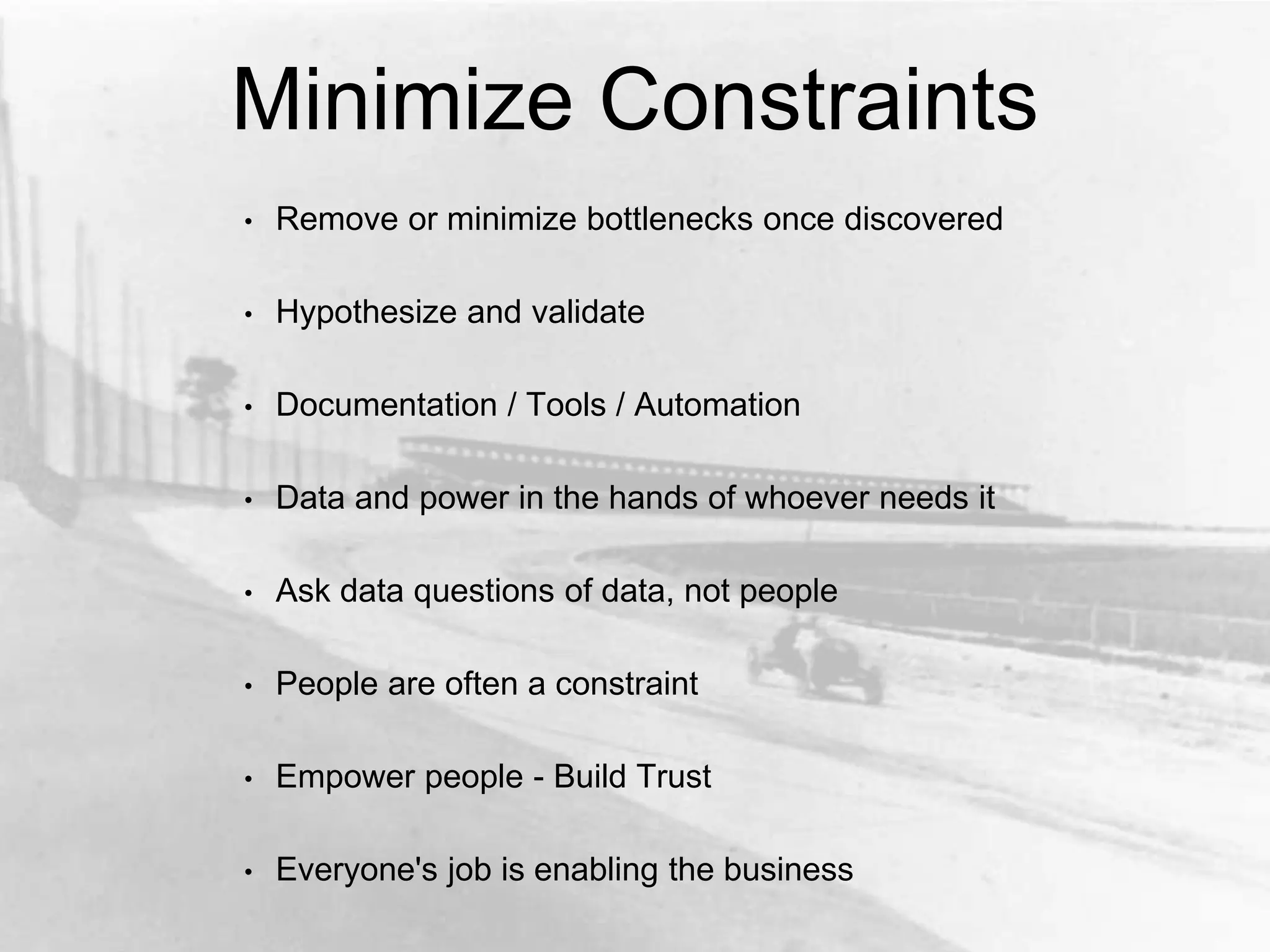 Minimize Constraints
• Remove or minimize bottlenecks once discovered
• Hypothesize and validate
• Documentation / Tools / Automation
• Data and power in the hands of whoever needs it
• Ask data questions of data, not people
• People are often a constraint
• Empower people - Build Trust
• Everyone's job is enabling the business
 