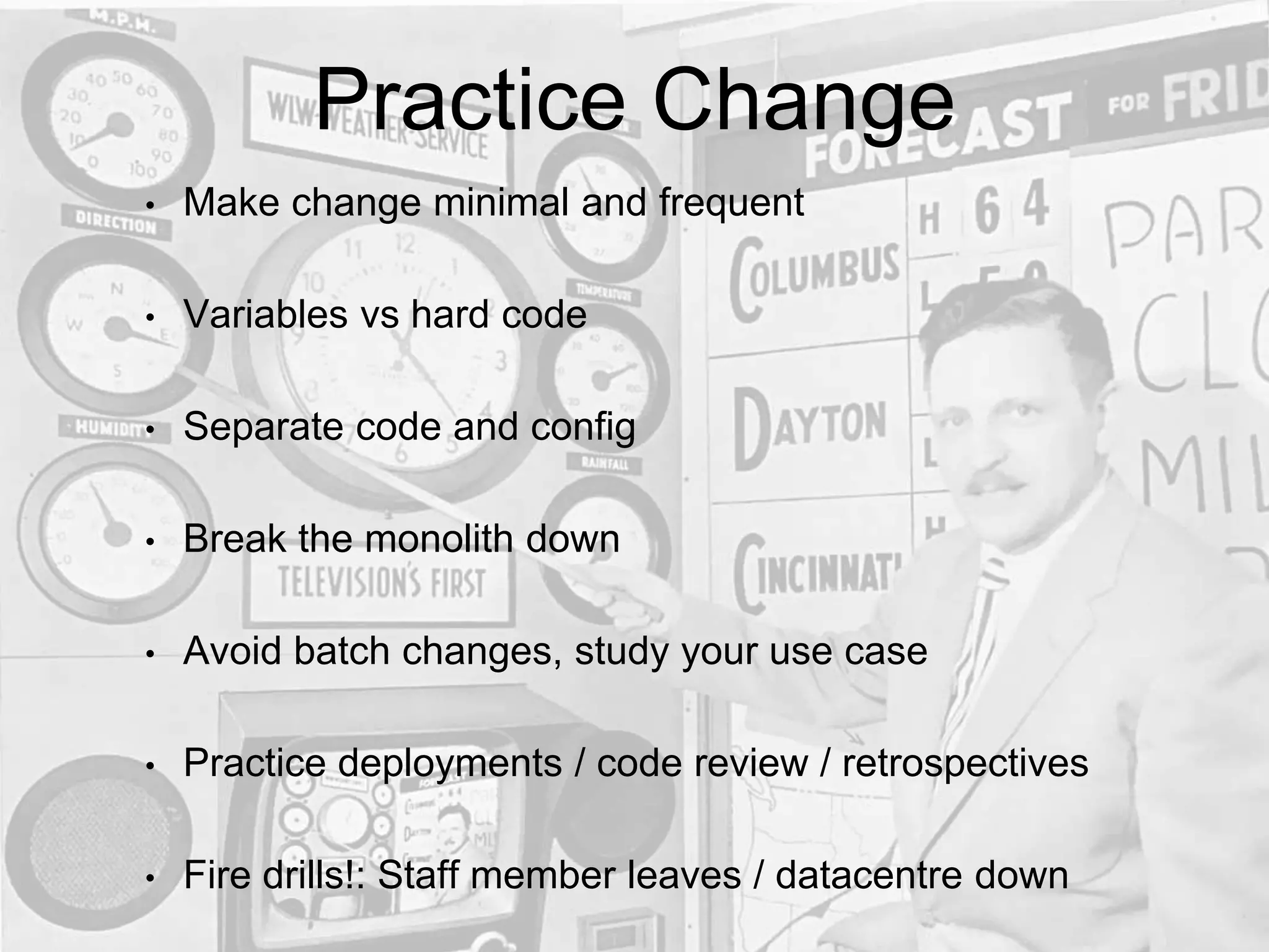 Practice Change
• Make change minimal and frequent
• Variables vs hard code
• Separate code and config
• Break the monolith down
• Avoid batch changes, study your use case
• Practice deployments / code review / retrospectives
• Fire drills!: Staff member leaves / datacentre down
 