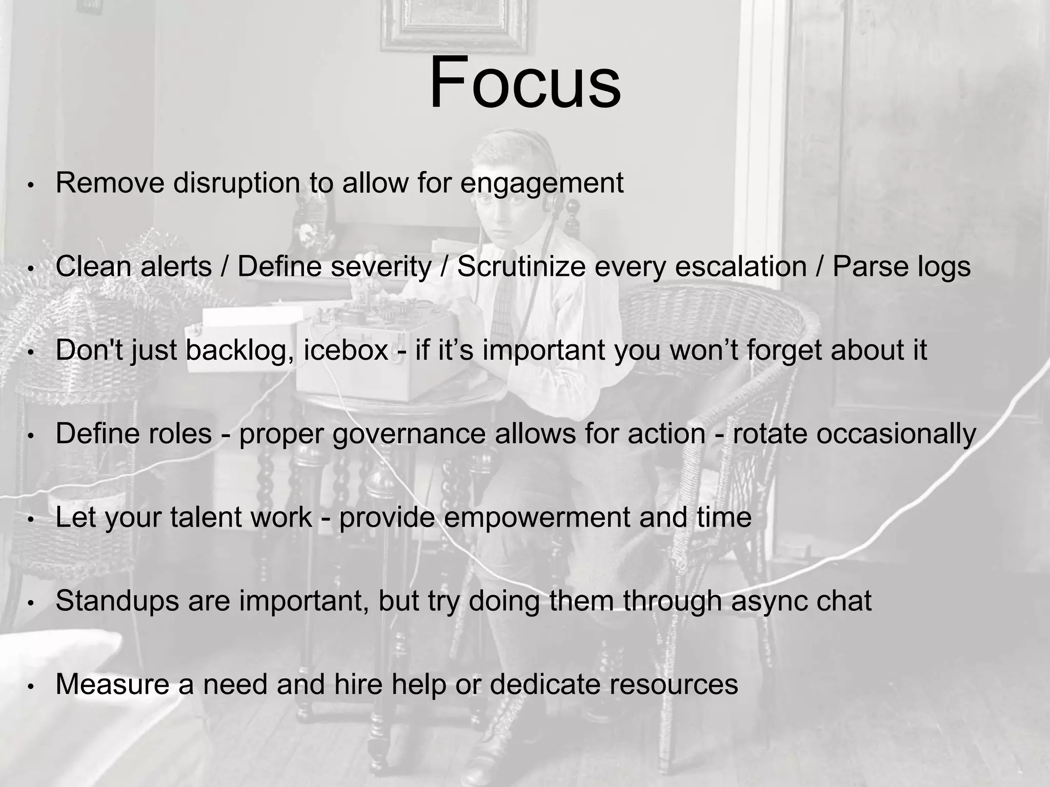 Focus
• Remove disruption to allow for engagement
• Clean alerts / Define severity / Scrutinize every escalation / Parse logs
• Don't just backlog, icebox - if it’s important you won’t forget about it
• Define roles - proper governance allows for action - rotate occasionally
• Let your talent work - provide empowerment and time
• Standups are important, but try doing them through async chat
• Measure a need and hire help or dedicate resources
 