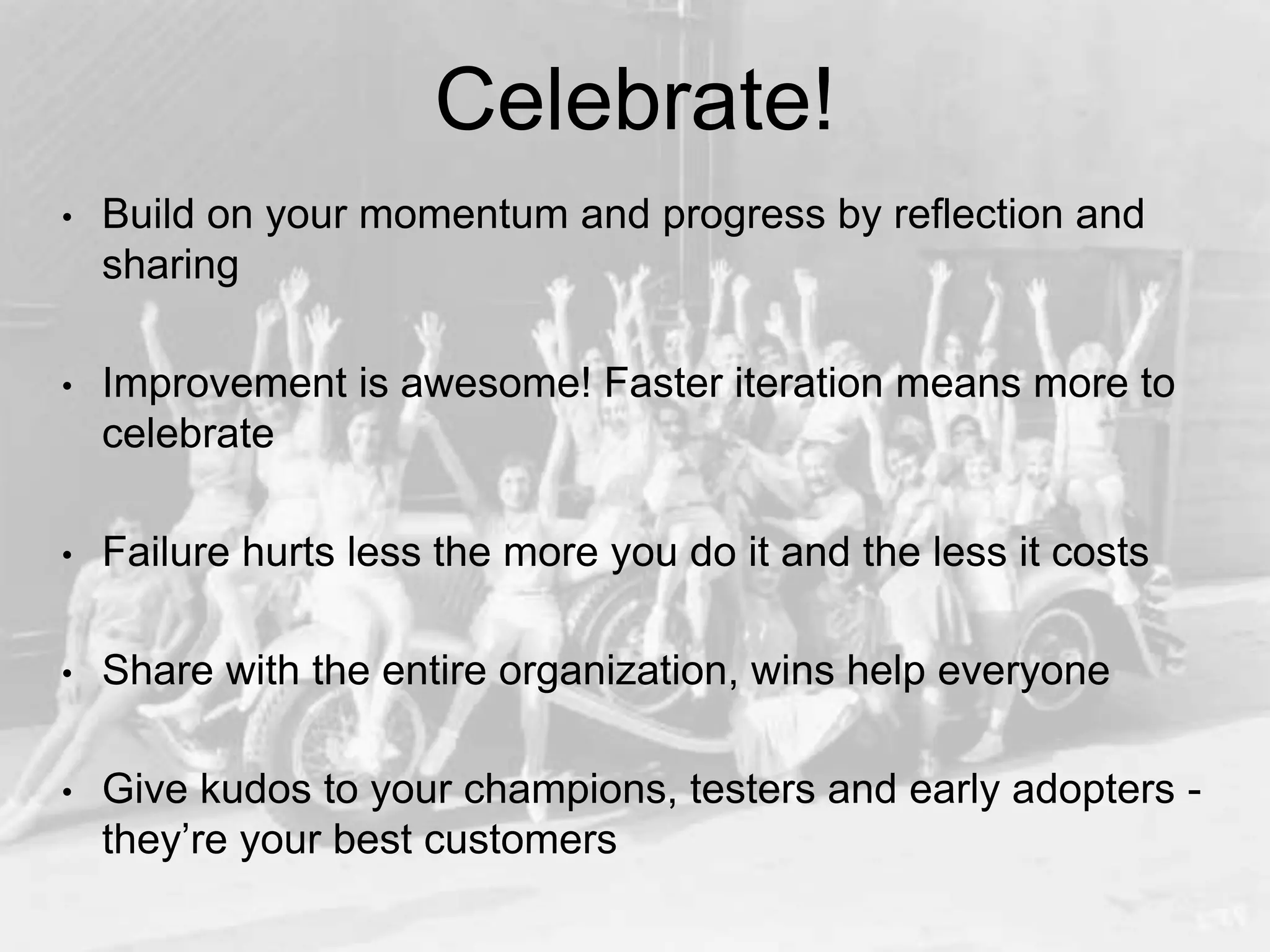 Celebrate!
• Build on your momentum and progress by reflection and
sharing
• Improvement is awesome! Faster iteration means more to
celebrate
• Failure hurts less the more you do it and the less it costs
• Share with the entire organization, wins help everyone
• Give kudos to your champions, testers and early adopters -
they’re your best customers
 