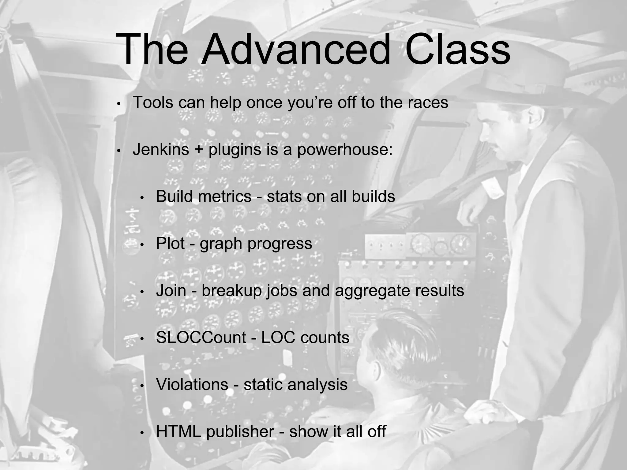The Advanced Class
• Tools can help once you’re off to the races
• Jenkins + plugins is a powerhouse:
• Build metrics - stats on all builds
• Plot - graph progress
• Join - breakup jobs and aggregate results
• SLOCCount - LOC counts
• Violations - static analysis
• HTML publisher - show it all off
 