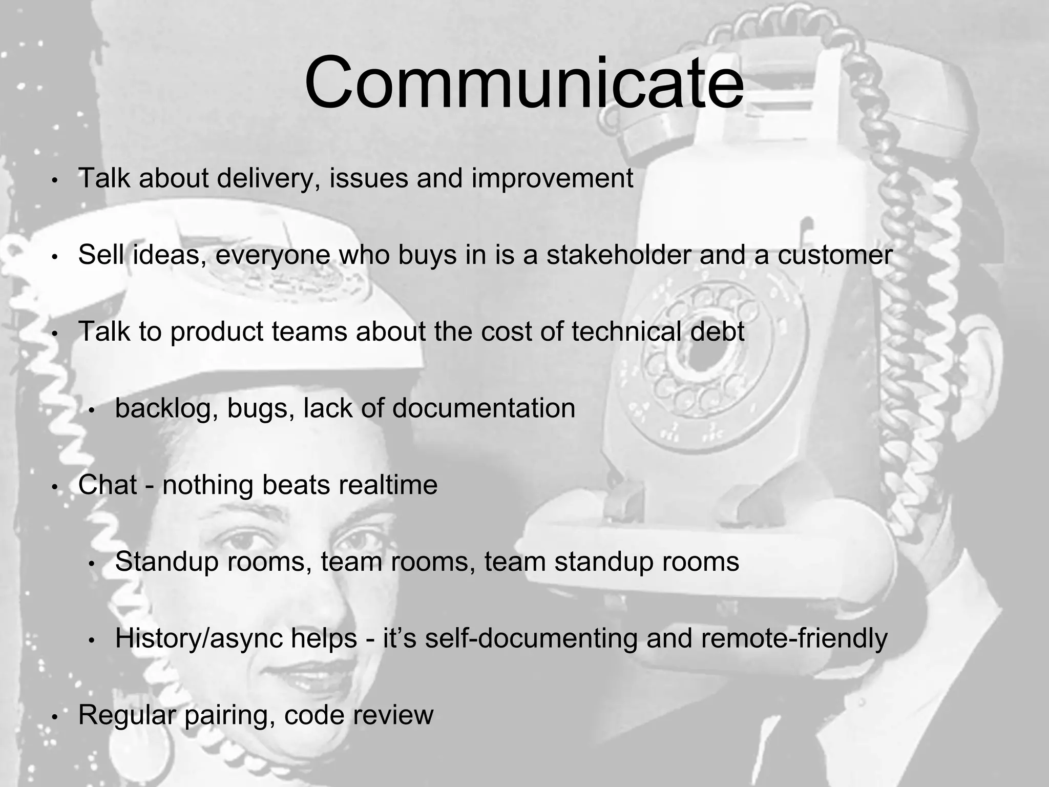 Communicate
• Talk about delivery, issues and improvement
• Sell ideas, everyone who buys in is a stakeholder and a customer
• Talk to product teams about the cost of technical debt
• backlog, bugs, lack of documentation
• Chat - nothing beats realtime
• Standup rooms, team rooms, team standup rooms
• History/async helps - it’s self-documenting and remote-friendly
• Regular pairing, code review
 
