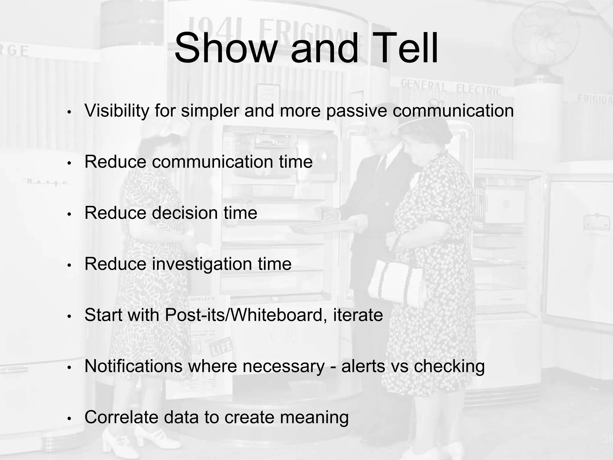 Show and Tell
• Visibility for simpler and more passive communication
• Reduce communication time
• Reduce decision time
• Reduce investigation time
• Start with Post-its/Whiteboard, iterate
• Notifications where necessary - alerts vs checking
• Correlate data to create meaning
 