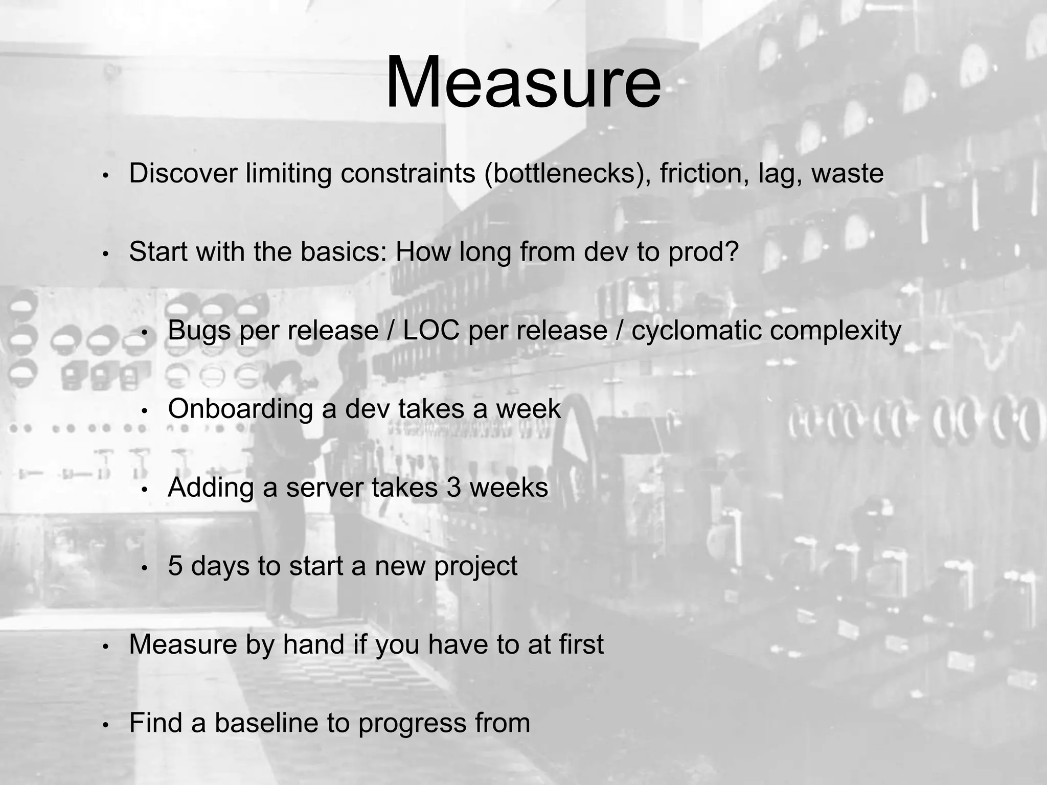 Measure
• Discover limiting constraints (bottlenecks), friction, lag, waste
• Start with the basics: How long from dev to prod?
• Bugs per release / LOC per release / cyclomatic complexity
• Onboarding a dev takes a week
• Adding a server takes 3 weeks
• 5 days to start a new project
• Measure by hand if you have to at first
• Find a baseline to progress from
 