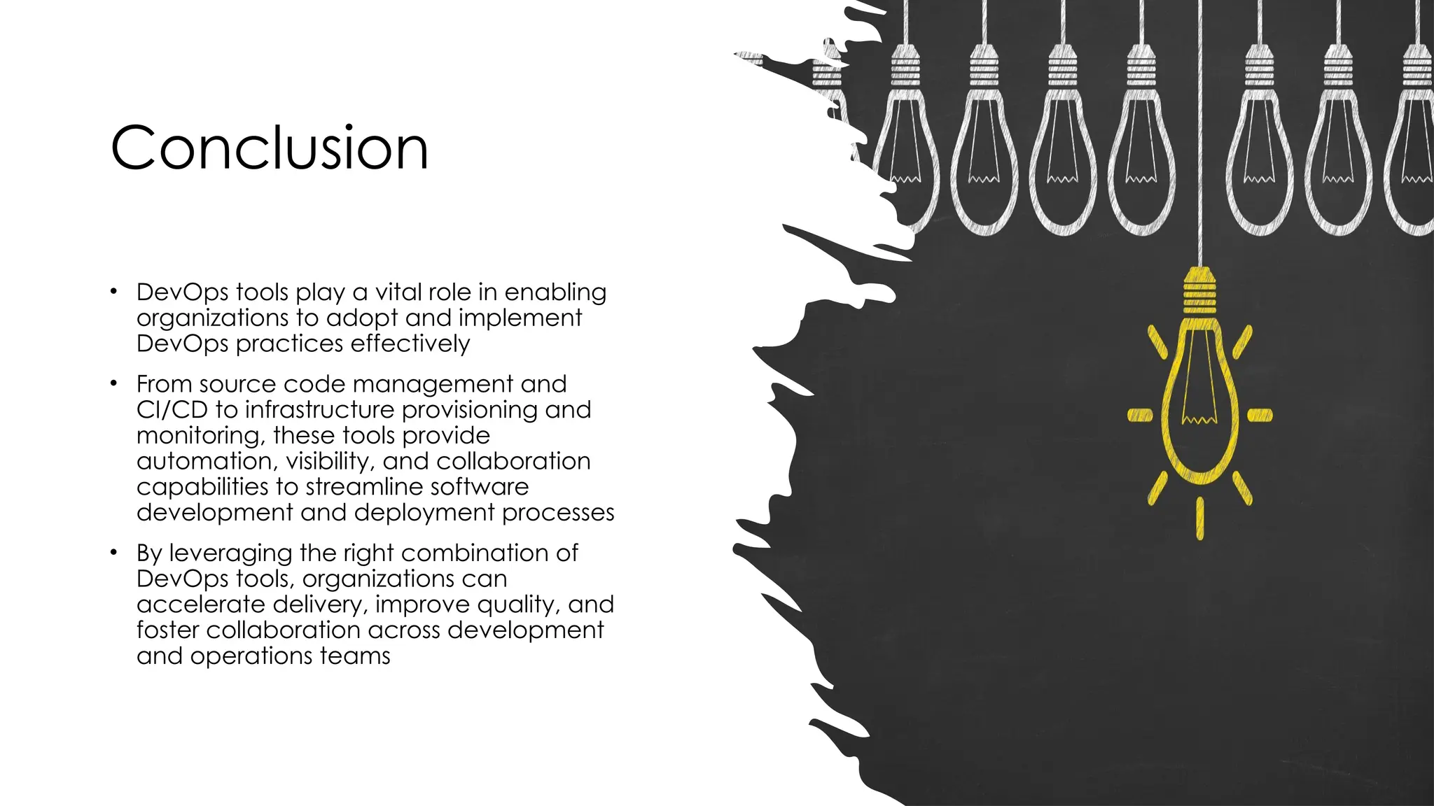 Conclusion
• DevOps tools play a vital role in enabling
organizations to adopt and implement
DevOps practices effectively
• From source code management and
CI/CD to infrastructure provisioning and
monitoring, these tools provide
automation, visibility, and collaboration
capabilities to streamline software
development and deployment processes
• By leveraging the right combination of
DevOps tools, organizations can
accelerate delivery, improve quality, and
foster collaboration across development
and operations teams
 