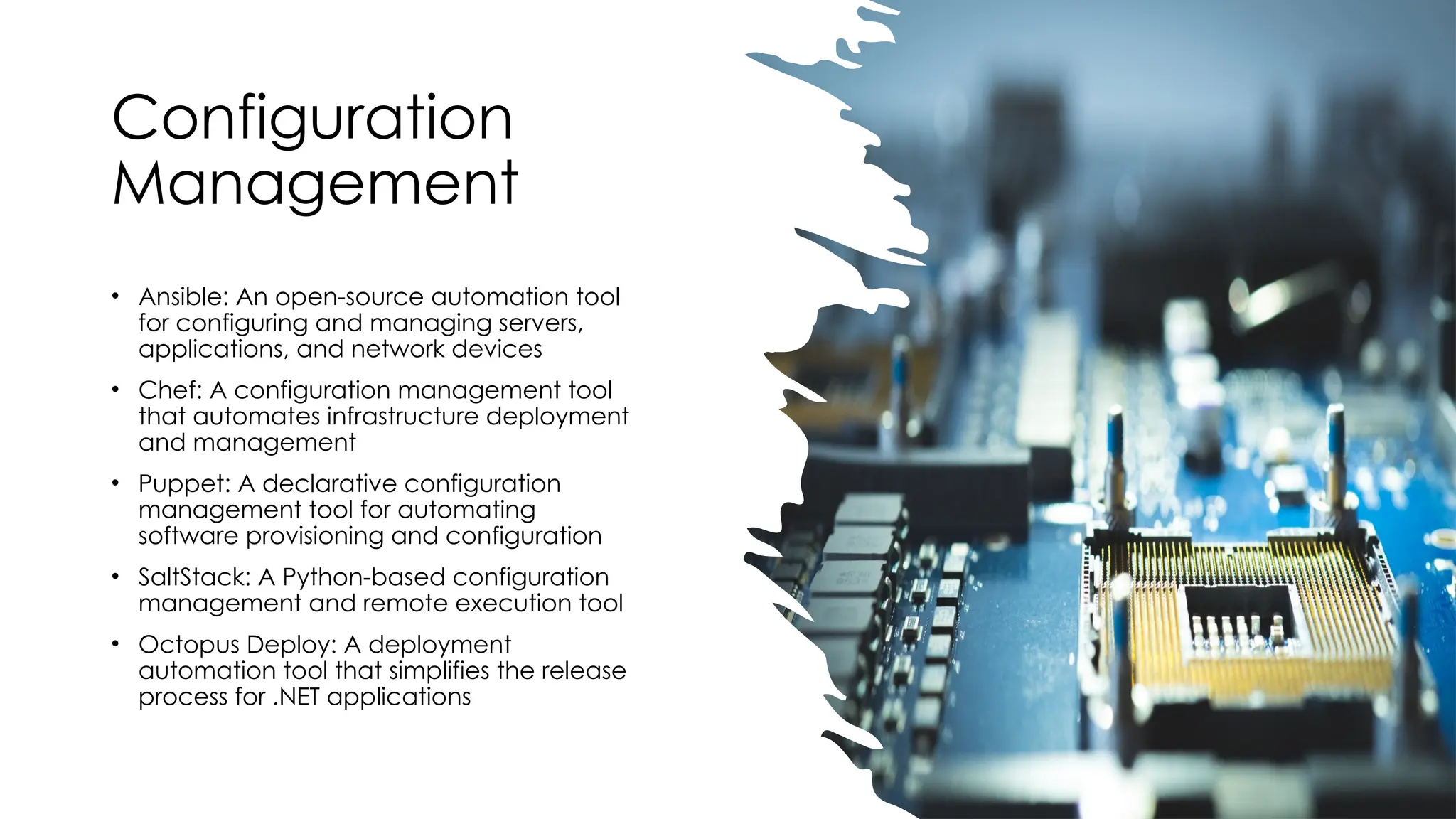 Configuration
Management
• Ansible: An open-source automation tool
for configuring and managing servers,
applications, and network devices
• Chef: A configuration management tool
that automates infrastructure deployment
and management
• Puppet: A declarative configuration
management tool for automating
software provisioning and configuration
• SaltStack: A Python-based configuration
management and remote execution tool
• Octopus Deploy: A deployment
automation tool that simplifies the release
process for .NET applications
 