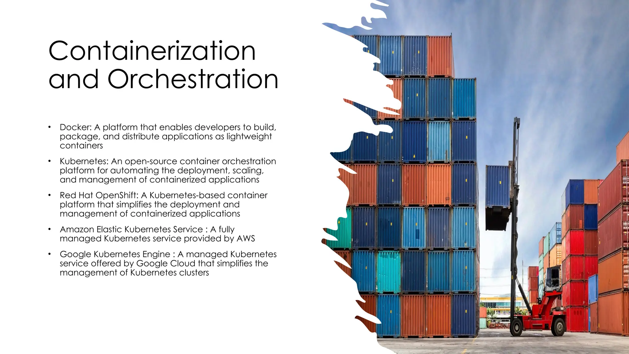 Containerization
and Orchestration
• Docker: A platform that enables developers to build,
package, and distribute applications as lightweight
containers
• Kubernetes: An open-source container orchestration
platform for automating the deployment, scaling,
and management of containerized applications
• Red Hat OpenShift: A Kubernetes-based container
platform that simplifies the deployment and
management of containerized applications
• Amazon Elastic Kubernetes Service : A fully
managed Kubernetes service provided by AWS
• Google Kubernetes Engine : A managed Kubernetes
service offered by Google Cloud that simplifies the
management of Kubernetes clusters
 