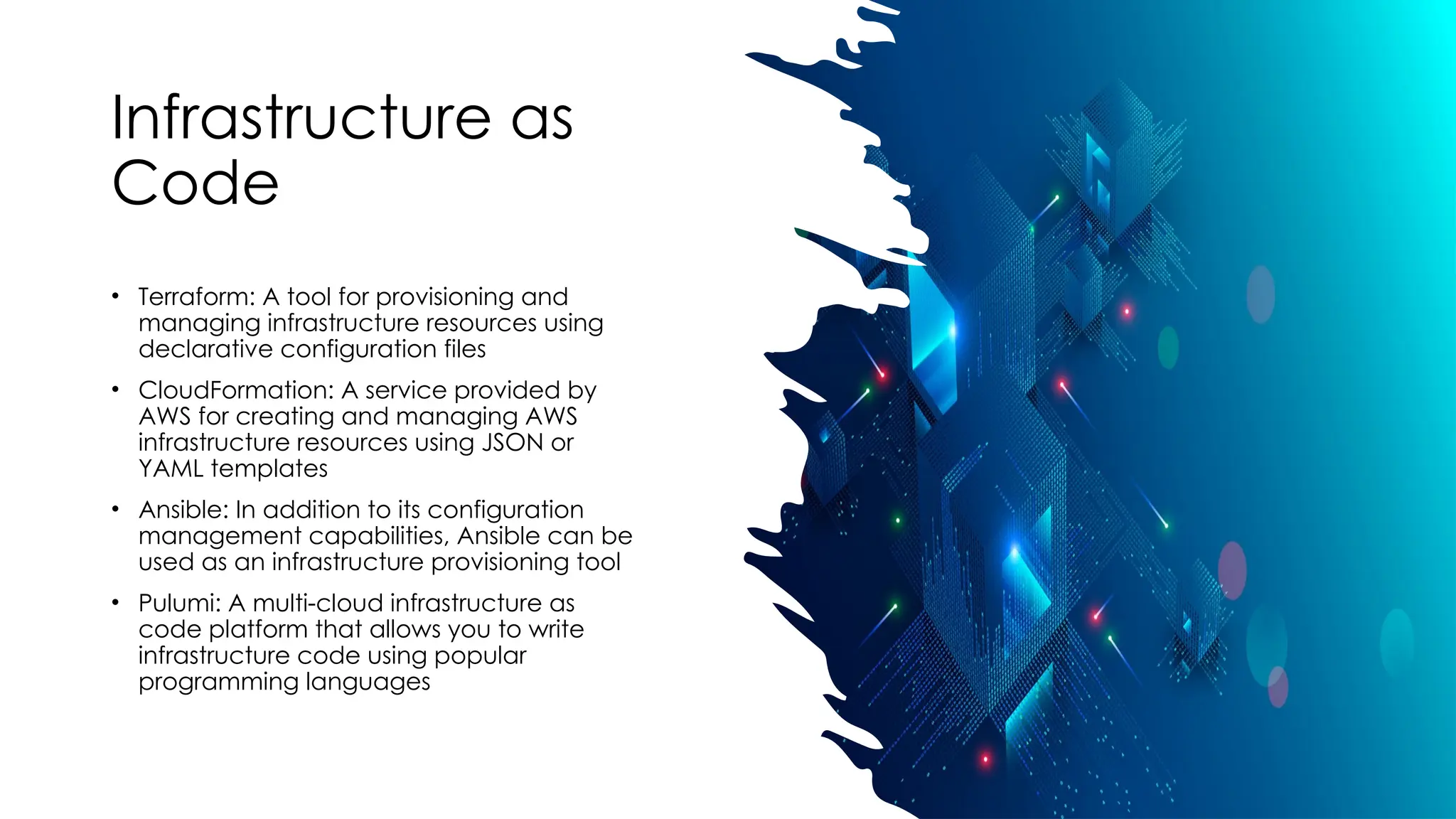 Infrastructure as
Code
• Terraform: A tool for provisioning and
managing infrastructure resources using
declarative configuration files
• CloudFormation: A service provided by
AWS for creating and managing AWS
infrastructure resources using JSON or
YAML templates
• Ansible: In addition to its configuration
management capabilities, Ansible can be
used as an infrastructure provisioning tool
• Pulumi: A multi-cloud infrastructure as
code platform that allows you to write
infrastructure code using popular
programming languages
 