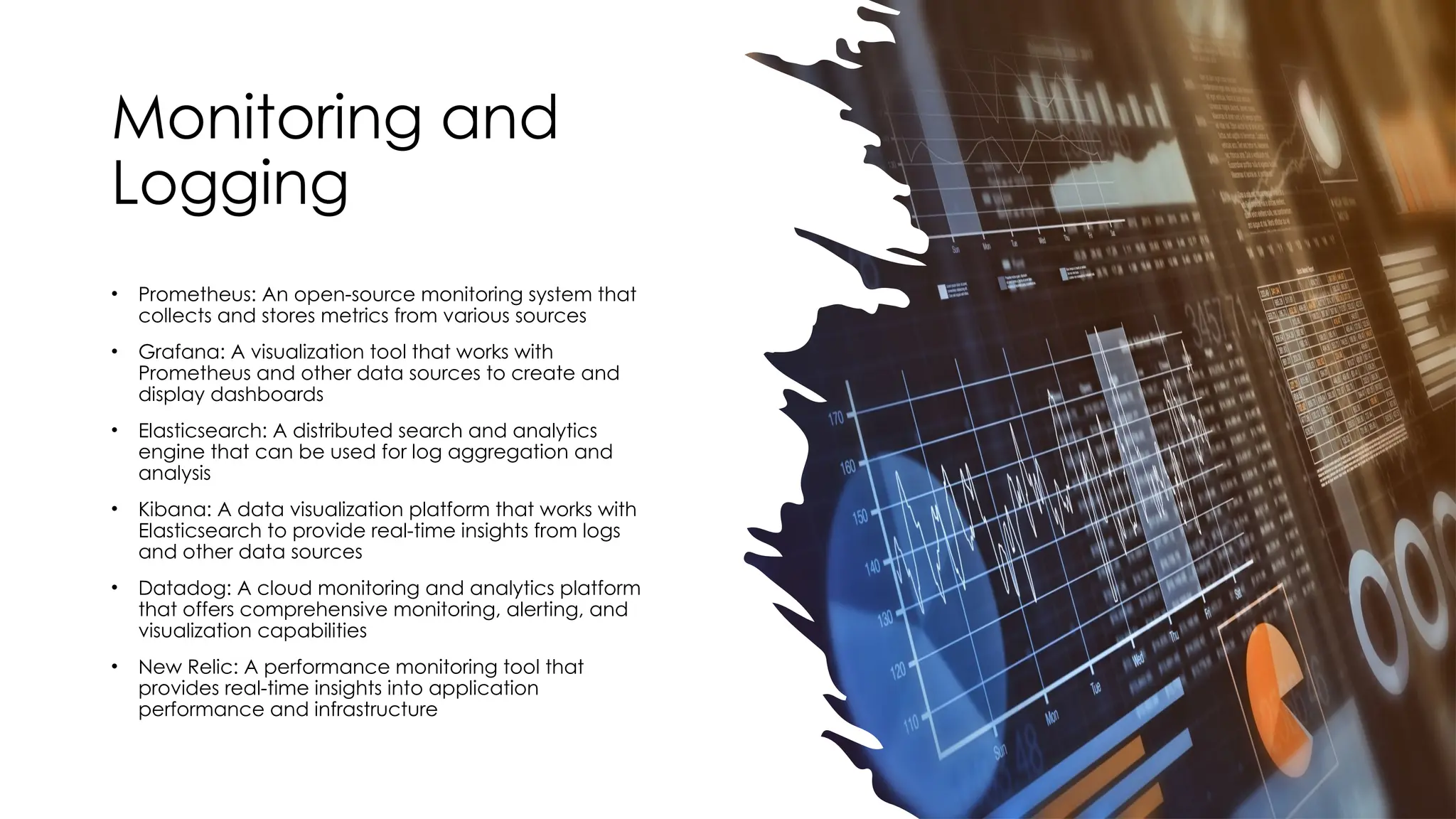 Monitoring and
Logging
• Prometheus: An open-source monitoring system that
collects and stores metrics from various sources
• Grafana: A visualization tool that works with
Prometheus and other data sources to create and
display dashboards
• Elasticsearch: A distributed search and analytics
engine that can be used for log aggregation and
analysis
• Kibana: A data visualization platform that works with
Elasticsearch to provide real-time insights from logs
and other data sources
• Datadog: A cloud monitoring and analytics platform
that offers comprehensive monitoring, alerting, and
visualization capabilities
• New Relic: A performance monitoring tool that
provides real-time insights into application
performance and infrastructure
 
