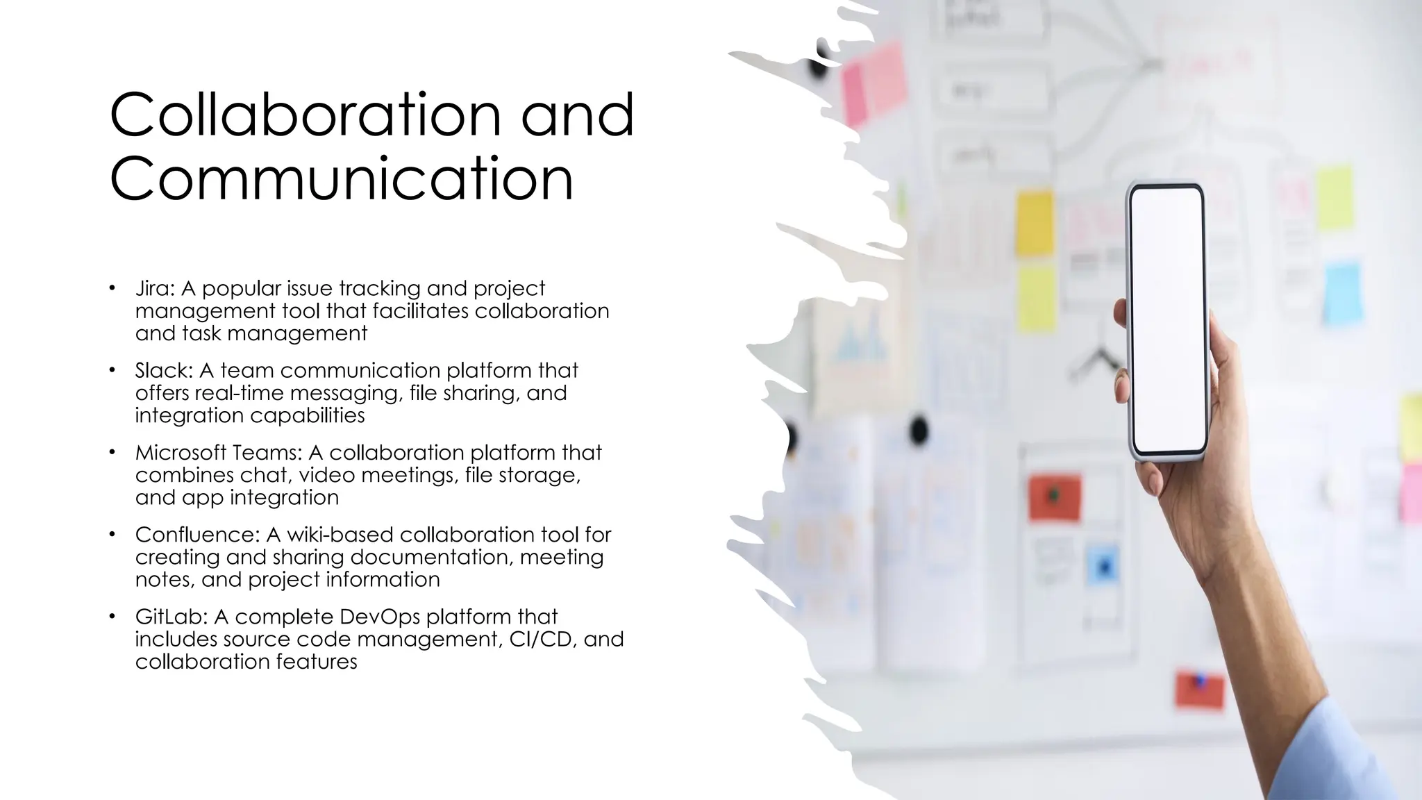 Collaboration and
Communication
• Jira: A popular issue tracking and project
management tool that facilitates collaboration
and task management
• Slack: A team communication platform that
offers real-time messaging, file sharing, and
integration capabilities
• Microsoft Teams: A collaboration platform that
combines chat, video meetings, file storage,
and app integration
• Confluence: A wiki-based collaboration tool for
creating and sharing documentation, meeting
notes, and project information
• GitLab: A complete DevOps platform that
includes source code management, CI/CD, and
collaboration features
 
