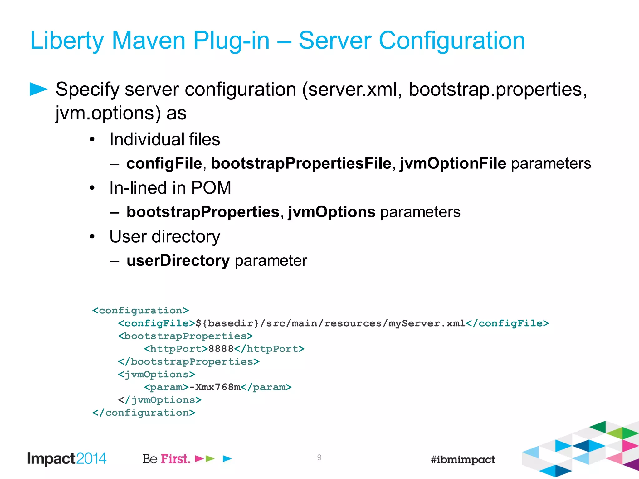 Liberty Maven Plug-in – Server Configuration
Specify server configuration (server.xml, bootstrap.properties,
jvm.options) as
• Individual files
– configFile, bootstrapPropertiesFile, jvmOptionFile parameters
• In-lined in POM
– bootstrapProperties, jvmOptions parameters
• User directory
– userDirectory parameter
9
<configuration>
<configFile>${basedir}/src/main/resources/myServer.xml</configFile>
<bootstrapProperties>
<httpPort>8888</httpPort>
</bootstrapProperties>
<jvmOptions>
<param>-Xmx768m</param>
</jvmOptions>
</configuration>
 