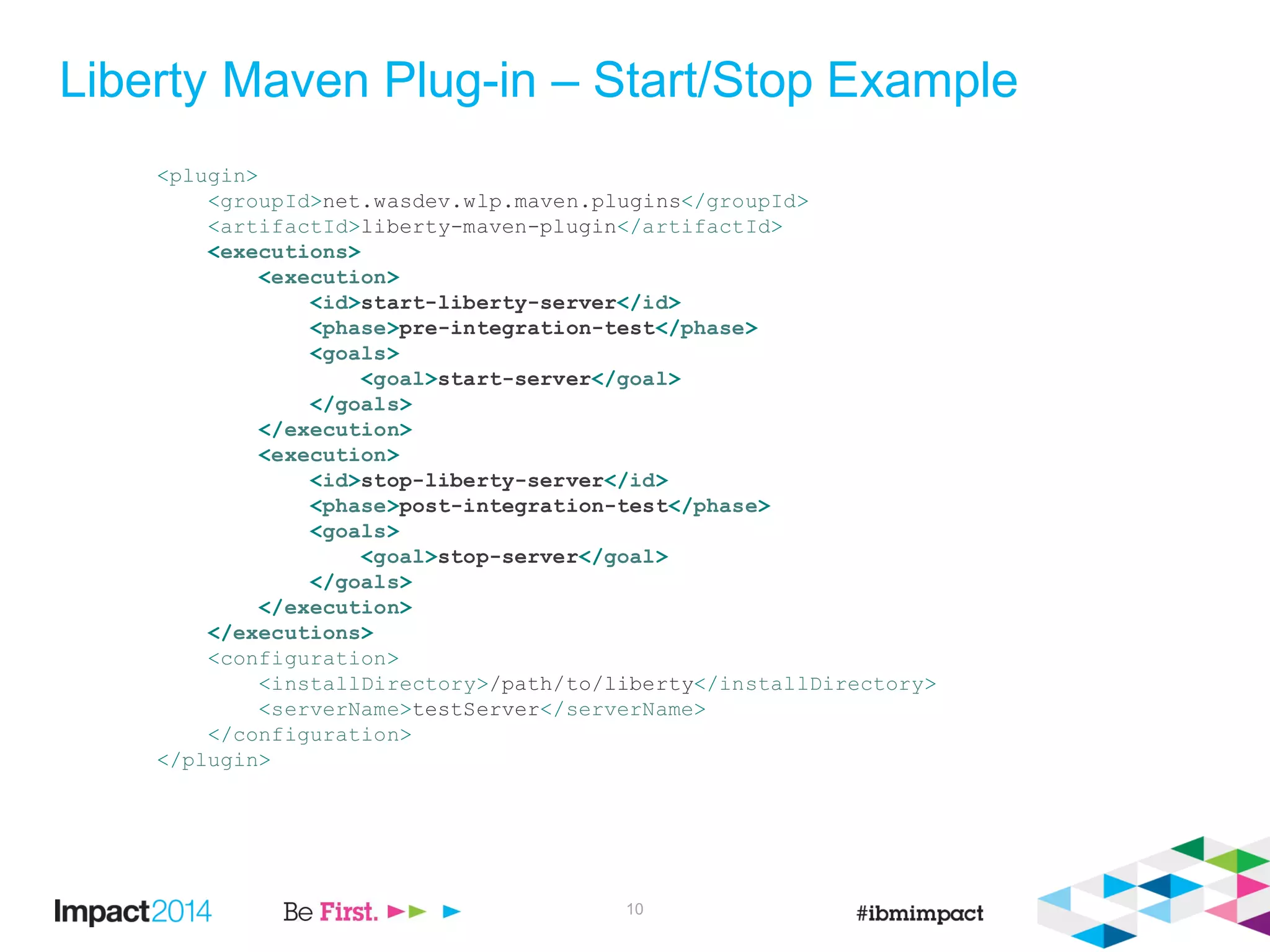 Liberty Maven Plug-in – Start/Stop Example
<plugin>
<groupId>net.wasdev.wlp.maven.plugins</groupId>
<artifactId>liberty-maven-plugin</artifactId>
<executions>
<execution>
<id>start-liberty-server</id>
<phase>pre-integration-test</phase>
<goals>
<goal>start-server</goal>
</goals>
</execution>
<execution>
<id>stop-liberty-server</id>
<phase>post-integration-test</phase>
<goals>
<goal>stop-server</goal>
</goals>
</execution>
</executions>
<configuration>
<installDirectory>/path/to/liberty</installDirectory>
<serverName>testServer</serverName>
</configuration>
</plugin>
10
 