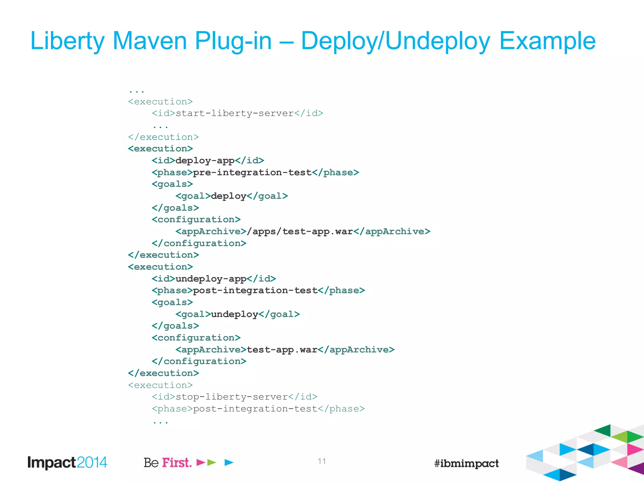 Liberty Maven Plug-in – Deploy/Undeploy Example
...
<execution>
<id>start-liberty-server</id>
...
</execution>
<execution>
<id>deploy-app</id>
<phase>pre-integration-test</phase>
<goals>
<goal>deploy</goal>
</goals>
<configuration>
<appArchive>/apps/test-app.war</appArchive>
</configuration>
</execution>
<execution>
<id>undeploy-app</id>
<phase>post-integration-test</phase>
<goals>
<goal>undeploy</goal>
</goals>
<configuration>
<appArchive>test-app.war</appArchive>
</configuration>
</execution>
<execution>
<id>stop-liberty-server</id>
<phase>post-integration-test</phase>
...
11
 