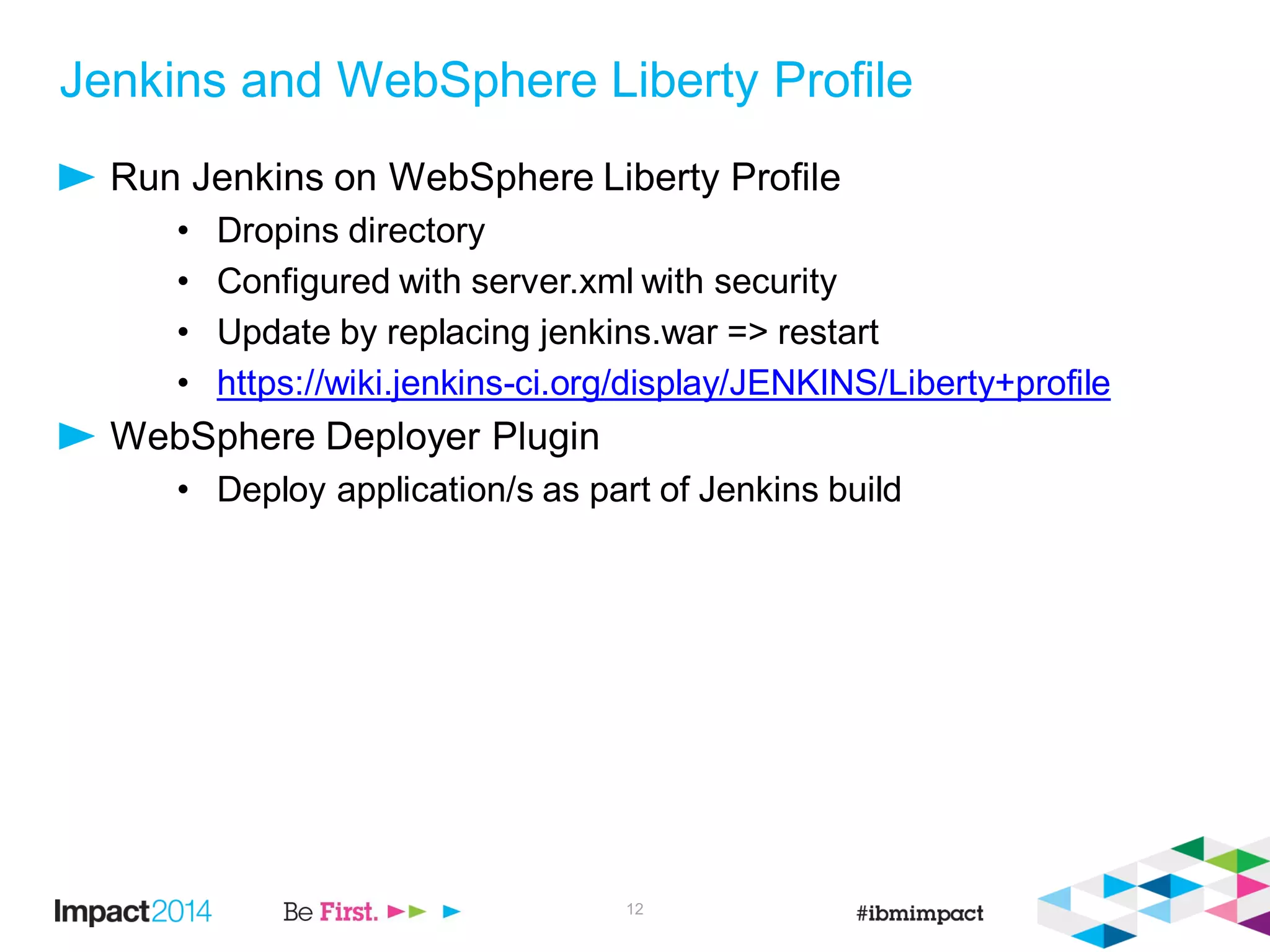 Jenkins and WebSphere Liberty Profile
Run Jenkins on WebSphere Liberty Profile
• Dropins directory
• Configured with server.xml with security
• Update by replacing jenkins.war => restart
• https://wiki.jenkins-ci.org/display/JENKINS/Liberty+profile
WebSphere Deployer Plugin
• Deploy application/s as part of Jenkins build
12
 