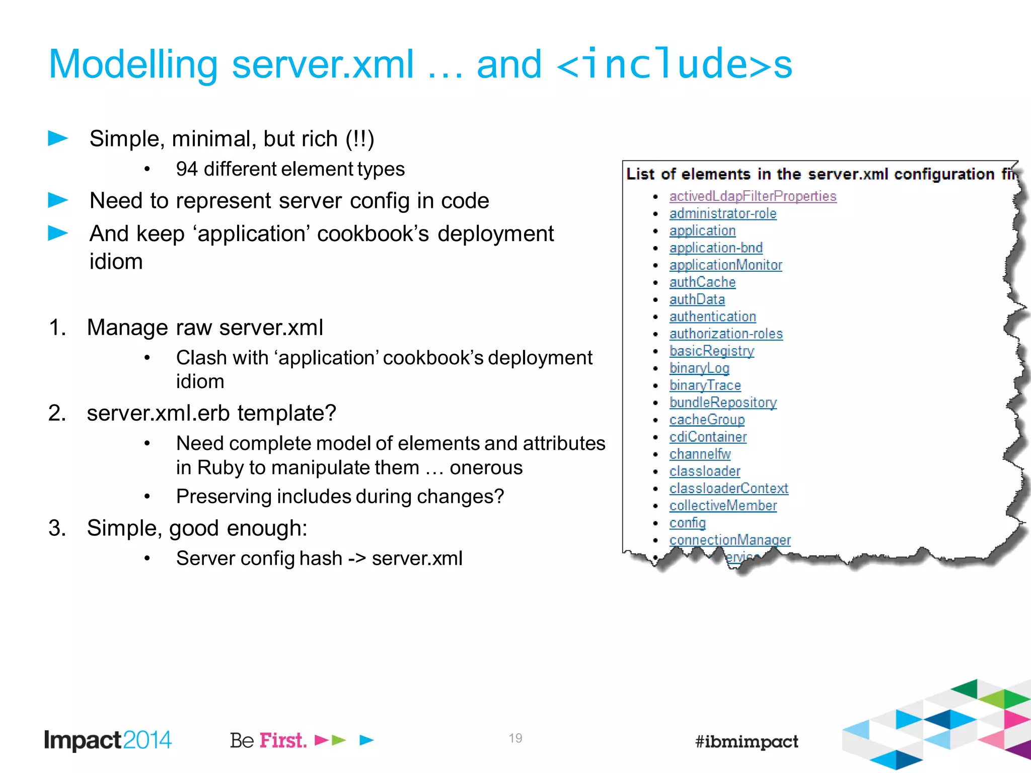 Modelling server.xml … and <include>s
Simple, minimal, but rich (!!)
• 94 different element types
Need to represent server config in code
And keep ‘application’ cookbook’s deployment
idiom
1. Manage raw server.xml
• Clash with ‘application’ cookbook’s deployment
idiom
2. server.xml.erb template?
• Need complete model of elements and attributes
in Ruby to manipulate them … onerous
• Preserving includes during changes?
3. Simple, good enough:
• Server config hash -> server.xml
19
 