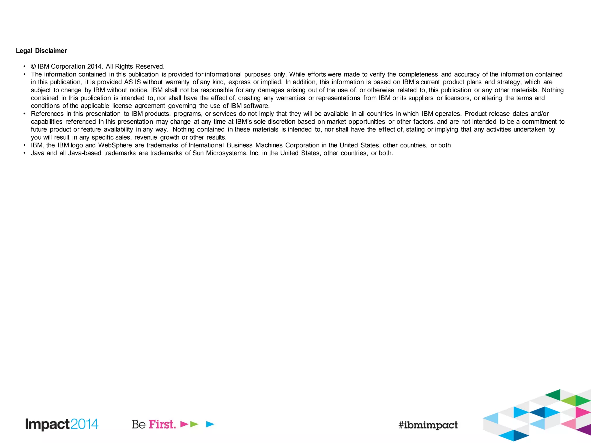 Legal Disclaimer
• © IBM Corporation 2014. All Rights Reserved.
• The information contained in this publication is provided for informational purposes only. While efforts were made to verify the completeness and accuracy of the information contained
in this publication, it is provided AS IS without warranty of any kind, express or implied. In addition, this information is based on IBM’s current product plans and strategy, which are
subject to change by IBM without notice. IBM shall not be responsible for any damages arising out of the use of, or otherwise related to, this publication or any other materials. Nothing
contained in this publication is intended to, nor shall have the effect of, creating any warranties or representations from IBM or its suppliers or licensors, or altering the terms and
conditions of the applicable license agreement governing the use of IBM software.
• References in this presentation to IBM products, programs, or services do not imply that they will be available in all countries in which IBM operates. Product release dates and/or
capabilities referenced in this presentation may change at any time at IBM’s sole discretion based on market opportunities or other factors, and are not intended to be a commitment to
future product or feature availability in any way. Nothing contained in these materials is intended to, nor shall have the effect of, stating or implying that any activities undertaken by
you will result in any specific sales, revenue growth or other results.
• IBM, the IBM logo and WebSphere are trademarks of International Business Machines Corporation in the United States, other countries, or both.
• Java and all Java-based trademarks are trademarks of Sun Microsystems, Inc. in the United States, other countries, or both.
 