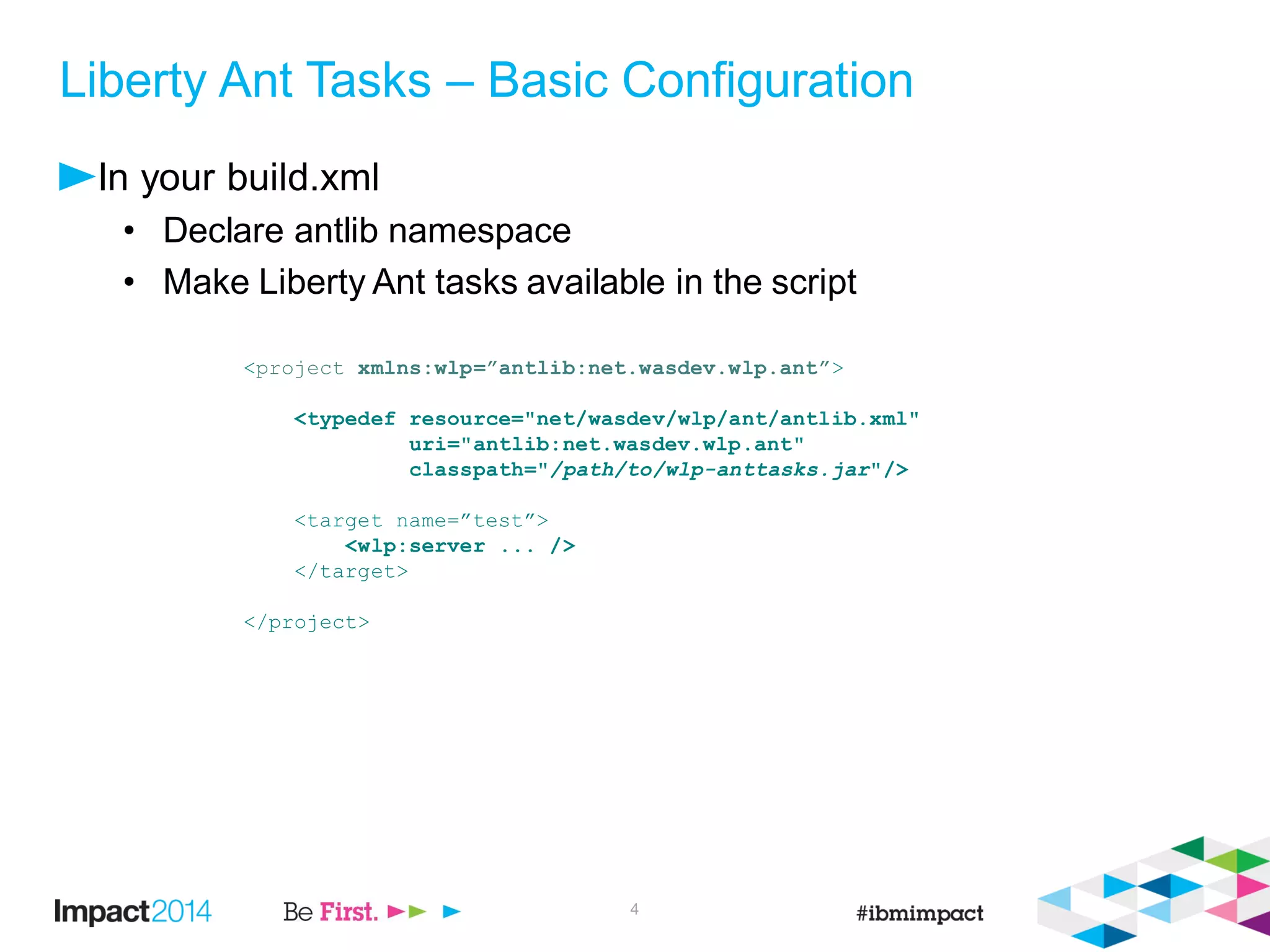 Liberty Ant Tasks – Basic Configuration
In your build.xml
• Declare antlib namespace
• Make Liberty Ant tasks available in the script
<project xmlns:wlp=”antlib:net.wasdev.wlp.ant”>
<typedef resource="net/wasdev/wlp/ant/antlib.xml"
uri="antlib:net.wasdev.wlp.ant"
classpath="/path/to/wlp-anttasks.jar"/>
<target name=”test”>
<wlp:server ... />
</target>
</project>
4
 