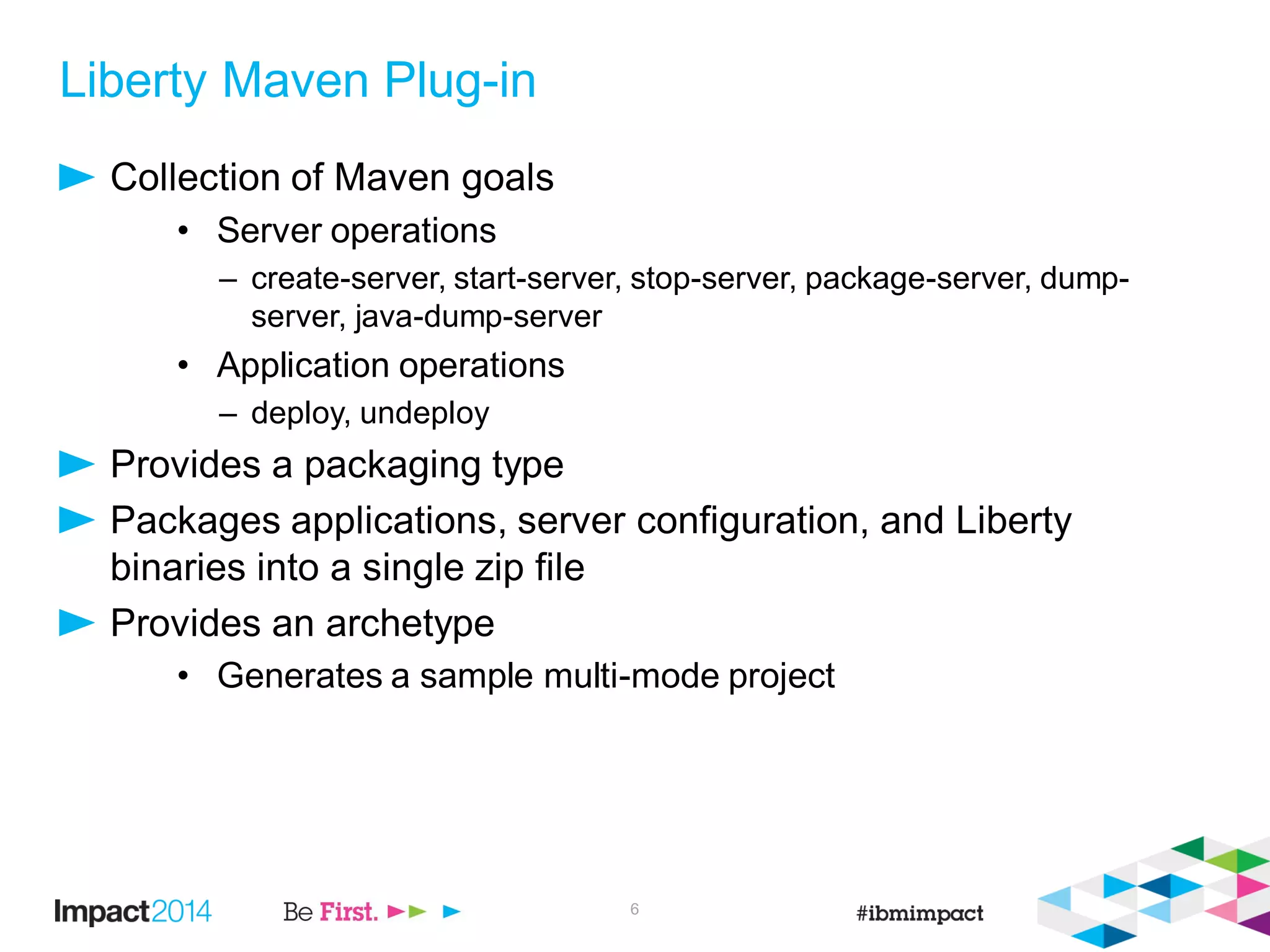 Liberty Maven Plug-in
Collection of Maven goals
• Server operations
– create-server, start-server, stop-server, package-server, dump-
server, java-dump-server
• Application operations
– deploy, undeploy
Provides a packaging type
Packages applications, server configuration, and Liberty
binaries into a single zip file
Provides an archetype
• Generates a sample multi-mode project
6
 