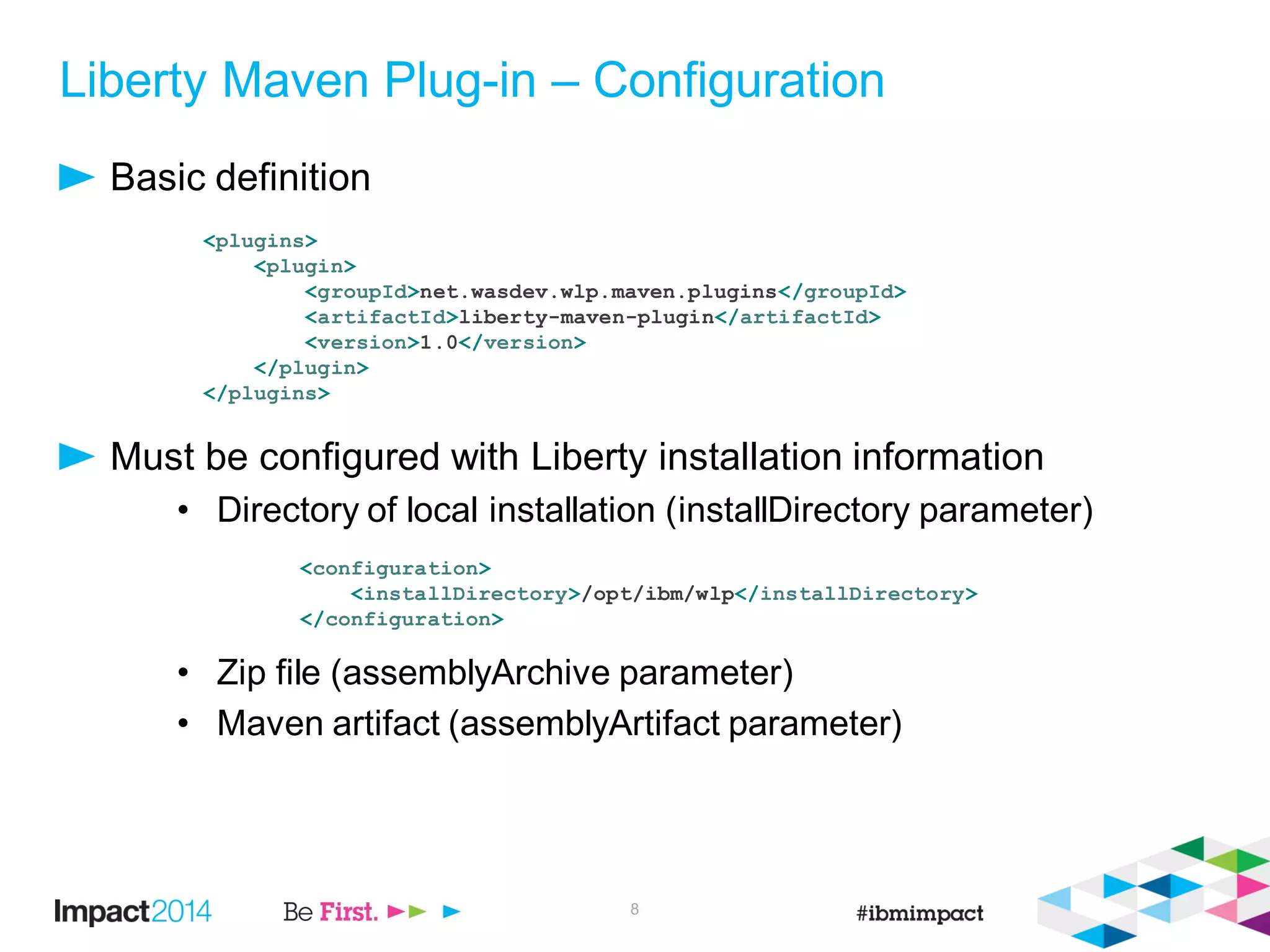 Liberty Maven Plug-in – Configuration
Basic definition
Must be configured with Liberty installation information
• Directory of local installation (installDirectory parameter)
• Zip file (assemblyArchive parameter)
• Maven artifact (assemblyArtifact parameter)
8
<plugins>
<plugin>
<groupId>net.wasdev.wlp.maven.plugins</groupId>
<artifactId>liberty-maven-plugin</artifactId>
<version>1.0</version>
</plugin>
</plugins>
<configuration>
<installDirectory>/opt/ibm/wlp</installDirectory>
</configuration>
 