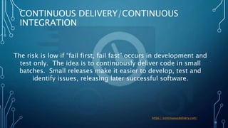 10
CONTINUOUS DELIVERY/CONTINUOUS
INTEGRATION
The risk is low if “fail first, fail fast” occurs in development and
test only. The idea is to continuously deliver code in small
batches. Small releases make it easier to develop, test and
identify issues, releasing later successful software.
https://continuousdelivery.com/
 